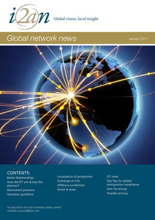 Global network news January 2017
CONTENTS:
Better Relationships
How did DT win & lose the
election?
Retirement pensions
Valuation guideline
Localisation of production
Exchange of info
Offshore jurisdiction
Brexit & taxes
CIT rates
Top Tips for global
immigration compliance
i2an Tax Group
Transfer pricing
To subscribe to the i2an newsletter please contact
mathilde.mouraud@i2an.com
Global vision, local insight
 