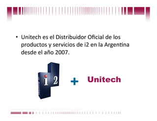 •  Unitech es el Distribuidor Oﬁcial de los 
       productos y servicios de i2 en la ArgenCna 
       desde el año 2007. 



                                                                             Unitech
                                                              +
Puede confiar en Unitech. Nos respaldan más de 18 años de buenas prácticas
 