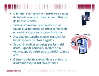 •  i2 facilita la invesCgación a parCr de los datos 
       de todas las causas archivadas en su Sistema 
       de GesCón Judicial. 
    •  Toda la información relacionada con las 
       causas es almacenada de forma permanente 
       en una única base de datos centralizada. 
    •  A su vez, los Juzgados pueden consultar las 
       bases de datos de otros Juzgados 
    •  Se podrán realizar consultas por fecha del 
       delito, lugar de comisión, nombre de la 
       vícCma, Cpo de delito, objeto del delito, entre 
       otras. 
    •  El sistema admite además ﬁltrar y ordenar la 
       información según disCntos criterios.  
Puede confiar en Unitech. Nos respaldan más de 18 años de buenas prácticas
 