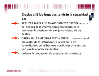  Gracias a i2 los Juzgados tendrán la capacidad 
                        de: 
                  •  REALIZAR TAREAS DE ANÁLISIS INVESTIGATIVO: a parCr 
                     del análisis de la información almacenada, para 
                     promover la averiguación y enjuiciamiento de los 
                     delitos  
                  •  ORDENAR LAS MEDIDAS PERTINENTES:   entrevistar al 
                     preventor de la instrucción, a la vícCma, a los 
                     damniﬁcados por el hecho o a cualquier otra persona 
                     que pueda aportar elementos 
                  •  ordenar la producción de prueba y allanamientos 



Puede confiar en Unitech. Nos respaldan más de 18 años de buenas prácticas
 