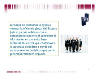 La familia de productos i2 ayuda a
    mejorar la eﬁciencia global del Sistema
    Judicial, ya que colabora con su
    descongestionamiento al centralizar la
    información en una única base
    centralizada, a la vez que contribuye a
    la seguridad ciudadana a través del
    esclarecimiento de delitos que por lo
    general permanecen impunes




Puede confiar en Unitech. Nos respaldan más de 18 años de buenas prácticas   35
 