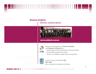 Somos Unitech.
                                               Somos nuestra gente.




                                                         www.unitech.com.ar


                                                                  Unitech fue distinguida en los Premios Sadosky
                                                                  a la Inteligencia Argentina en:
                                                                    Ganador Mejor Proyecto Informático del Sector Público
                                                                    Ternado Mejor Empresa Informática
                                                                    Ternado con TRAMIX en Mejor Solución Informática
                      Av. Corrientes 617, piso 11
              (C1043AAG) Ciudad de Buenos Aires
                                         Argentina
                           Tel: (54 11) 4394 3244                 Unitech obtuvo la Certificación ISO
                          Fax: (54 11) 4394 1641                  9001:2000
                         unitech@unitech.com.ar
                                                                  para su Sistema de Gestión de la Calidad.

Puede confiar en Unitech. Nos respaldan más de 18 años de buenas prácticas                                                   36
 