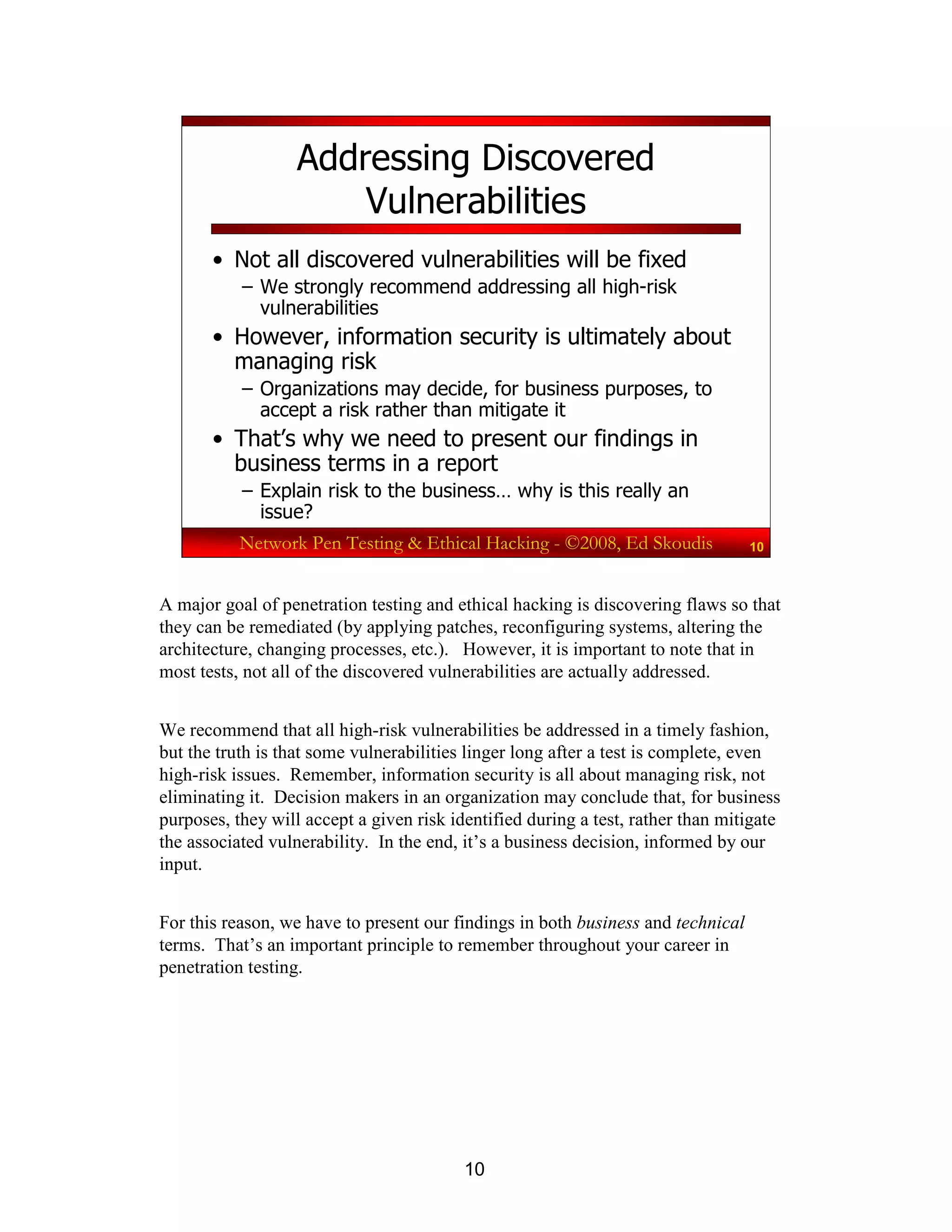10
Network Pen Testing & Ethical Hacking - ©2008, Ed Skoudis 10
Addressing Discovered
Vulnerabilities
• Not all discovered vulnerabilities will be fixed
– We strongly recommend addressing all high-risk
vulnerabilities
• However, information security is ultimately about
managing risk
– Organizations may decide, for business purposes, to
accept a risk rather than mitigate it
• That’s why we need to present our findings in
business terms in a report
– Explain risk to the business… why is this really an
issue?
A major goal of penetration testing and ethical hacking is discovering flaws so that
they can be remediated (by applying patches, reconfiguring systems, altering the
architecture, changing processes, etc.). However, it is important to note that in
most tests, not all of the discovered vulnerabilities are actually addressed.
We recommend that all high-risk vulnerabilities be addressed in a timely fashion,
but the truth is that some vulnerabilities linger long after a test is complete, even
high-risk issues. Remember, information security is all about managing risk, not
eliminating it. Decision makers in an organization may conclude that, for business
purposes, they will accept a given risk identified during a test, rather than mitigate
the associated vulnerability. In the end, it’s a business decision, informed by our
input.
For this reason, we have to present our findings in both business and technical
terms. That’s an important principle to remember throughout your career in
penetration testing.
 