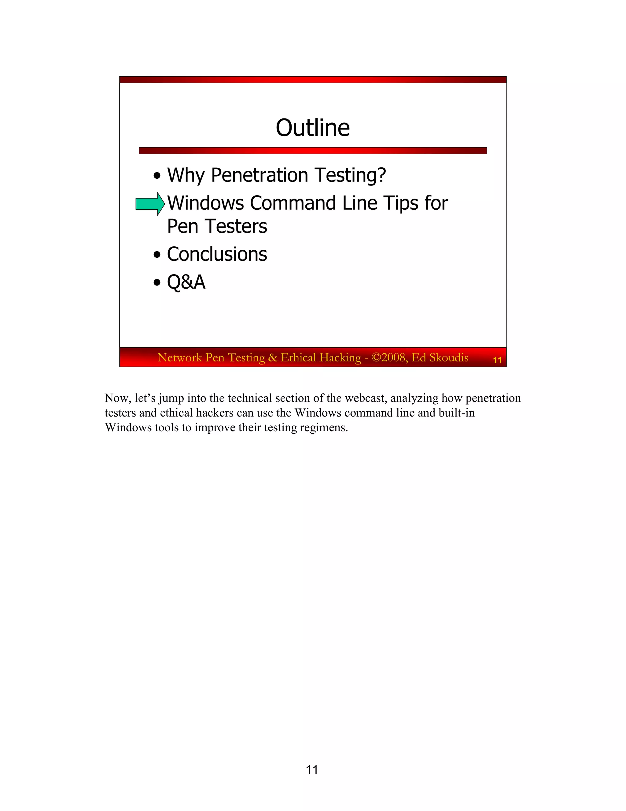 11
Network Pen Testing & Ethical Hacking - ©2008, Ed Skoudis 11
Outline
• Why Penetration Testing?
• Windows Command Line Tips for
Pen Testers
• Conclusions
• Q&A
Now, let’s jump into the technical section of the webcast, analyzing how penetration
testers and ethical hackers can use the Windows command line and built-in
Windows tools to improve their testing regimens.
 