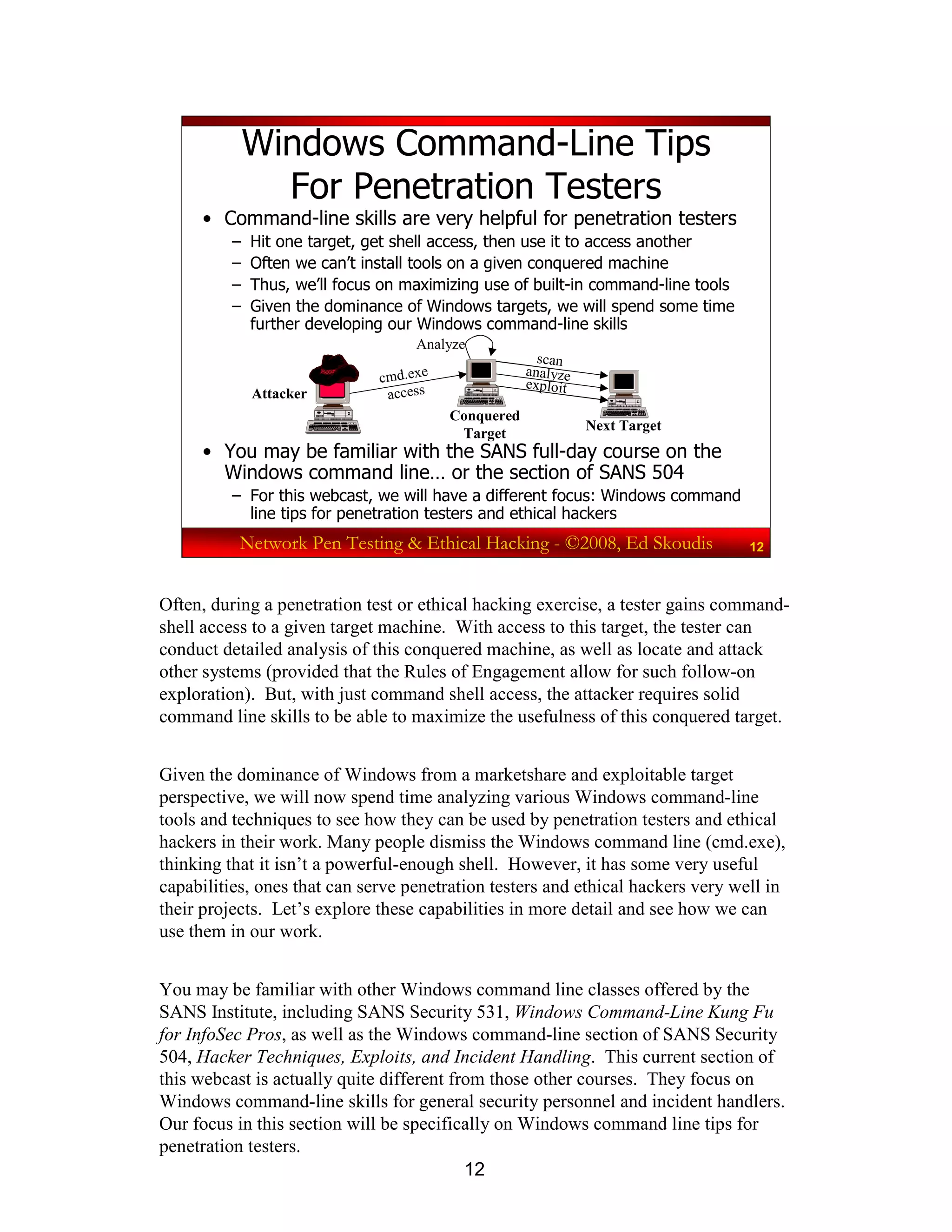 12
Network Pen Testing & Ethical Hacking - ©2008, Ed Skoudis 12
Windows Command-Line Tips
For Penetration Testers
• Command-line skills are very helpful for penetration testers
– Hit one target, get shell access, then use it to access another
– Often we can’t install tools on a given conquered machine
– Thus, we’ll focus on maximizing use of built-in command-line tools
– Given the dominance of Windows targets, we will spend some time
further developing our Windows command-line skills
• You may be familiar with the SANS full-day course on the
Windows command line… or the section of SANS 504
– For this webcast, we will have a different focus: Windows command
line tips for penetration testers and ethical hackers
Attacker
Conquered
Target
Next Target
cmd.exe
access
scan
analyze
exploit
Analyze
Often, during a penetration test or ethical hacking exercise, a tester gains command-
shell access to a given target machine. With access to this target, the tester can
conduct detailed analysis of this conquered machine, as well as locate and attack
other systems (provided that the Rules of Engagement allow for such follow-on
exploration). But, with just command shell access, the attacker requires solid
command line skills to be able to maximize the usefulness of this conquered target.
Given the dominance of Windows from a marketshare and exploitable target
perspective, we will now spend time analyzing various Windows command-line
tools and techniques to see how they can be used by penetration testers and ethical
hackers in their work. Many people dismiss the Windows command line (cmd.exe),
thinking that it isn’t a powerful-enough shell. However, it has some very useful
capabilities, ones that can serve penetration testers and ethical hackers very well in
their projects. Let’s explore these capabilities in more detail and see how we can
use them in our work.
You may be familiar with other Windows command line classes offered by the
SANS Institute, including SANS Security 531, Windows Command-Line Kung Fu
for InfoSec Pros, as well as the Windows command-line section of SANS Security
504, Hacker Techniques, Exploits, and Incident Handling. This current section of
this webcast is actually quite different from those other courses. They focus on
Windows command-line skills for general security personnel and incident handlers.
Our focus in this section will be specifically on Windows command line tips for
penetration testers.
 