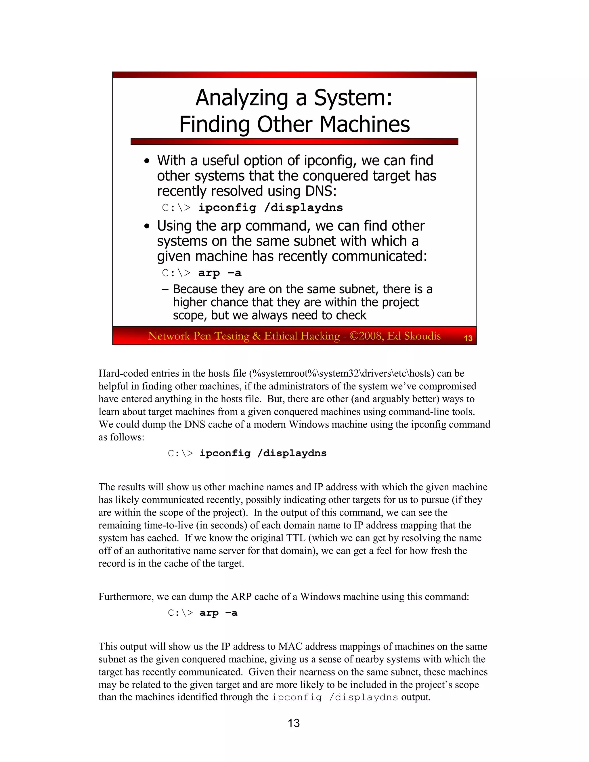 13
Network Pen Testing & Ethical Hacking - ©2008, Ed Skoudis 13
Analyzing a System:
Finding Other Machines
• With a useful option of ipconfig, we can find
other systems that the conquered target has
recently resolved using DNS:
C:> ipconfig /displaydns
• Using the arp command, we can find other
systems on the same subnet with which a
given machine has recently communicated:
C:> arp –a
– Because they are on the same subnet, there is a
higher chance that they are within the project
scope, but we always need to check
Hard-coded entries in the hosts file (%systemroot%system32driversetchosts) can be
helpful in finding other machines, if the administrators of the system we’ve compromised
have entered anything in the hosts file. But, there are other (and arguably better) ways to
learn about target machines from a given conquered machines using command-line tools.
We could dump the DNS cache of a modern Windows machine using the ipconfig command
as follows:
C:> ipconfig /displaydns
The results will show us other machine names and IP address with which the given machine
has likely communicated recently, possibly indicating other targets for us to pursue (if they
are within the scope of the project). In the output of this command, we can see the
remaining time-to-live (in seconds) of each domain name to IP address mapping that the
system has cached. If we know the original TTL (which we can get by resolving the name
off of an authoritative name server for that domain), we can get a feel for how fresh the
record is in the cache of the target.
Furthermore, we can dump the ARP cache of a Windows machine using this command:
C:> arp –a
This output will show us the IP address to MAC address mappings of machines on the same
subnet as the given conquered machine, giving us a sense of nearby systems with which the
target has recently communicated. Given their nearness on the same subnet, these machines
may be related to the given target and are more likely to be included in the project’s scope
than the machines identified through the ipconfig /displaydns output.
 