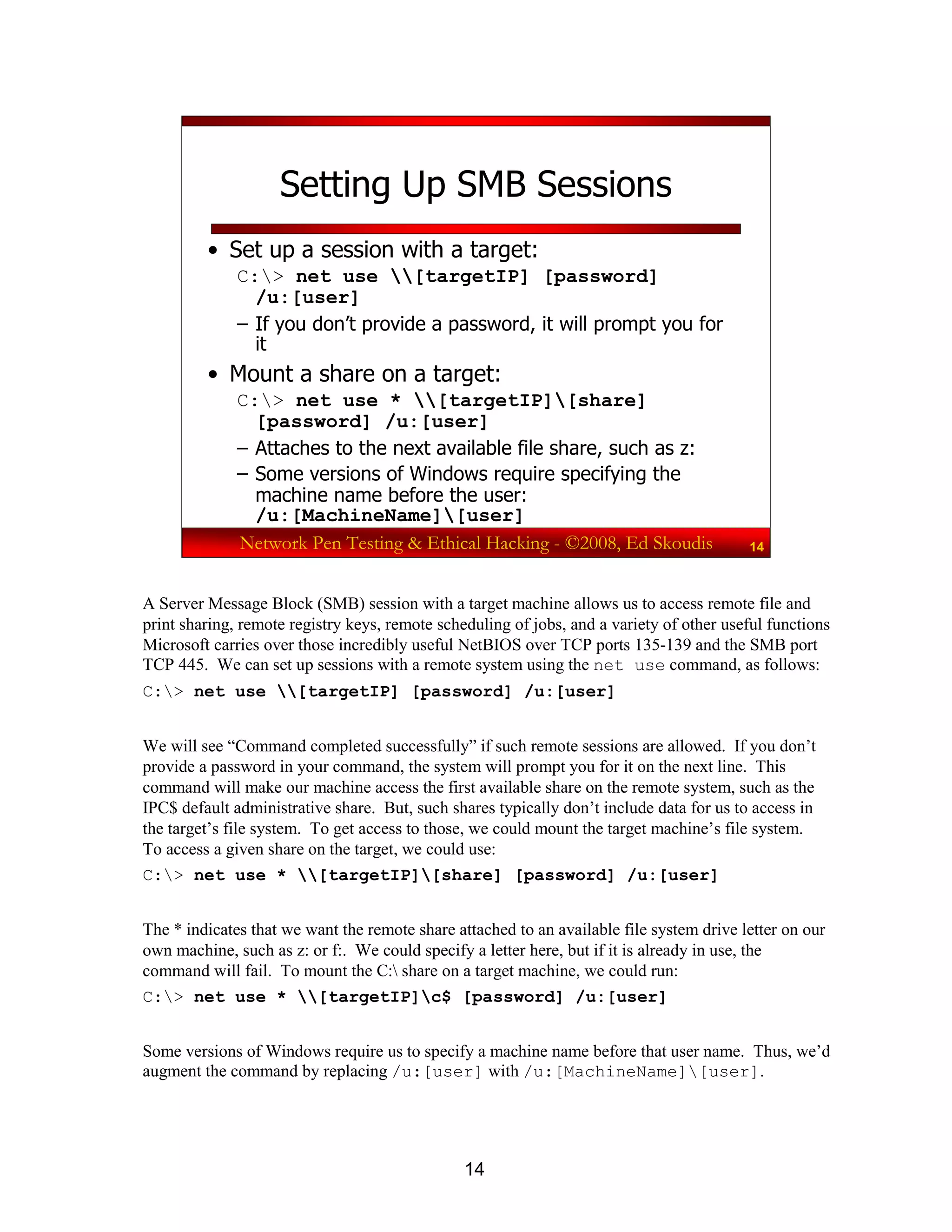 14
Network Pen Testing & Ethical Hacking - ©2008, Ed Skoudis 14
Setting Up SMB Sessions
• Set up a session with a target:
C:> net use [targetIP] [password]
/u:[user]
– If you don’t provide a password, it will prompt you for
it
• Mount a share on a target:
C:> net use * [targetIP][share]
[password] /u:[user]
– Attaches to the next available file share, such as z:
– Some versions of Windows require specifying the
machine name before the user:
/u:[MachineName][user]
A Server Message Block (SMB) session with a target machine allows us to access remote file and
print sharing, remote registry keys, remote scheduling of jobs, and a variety of other useful functions
Microsoft carries over those incredibly useful NetBIOS over TCP ports 135-139 and the SMB port
TCP 445. We can set up sessions with a remote system using the net use command, as follows:
C:> net use [targetIP] [password] /u:[user]
We will see “Command completed successfully” if such remote sessions are allowed. If you don’t
provide a password in your command, the system will prompt you for it on the next line. This
command will make our machine access the first available share on the remote system, such as the
IPC$ default administrative share. But, such shares typically don’t include data for us to access in
the target’s file system. To get access to those, we could mount the target machine’s file system.
To access a given share on the target, we could use:
C:> net use * [targetIP][share] [password] /u:[user]
The * indicates that we want the remote share attached to an available file system drive letter on our
own machine, such as z: or f:. We could specify a letter here, but if it is already in use, the
command will fail. To mount the C: share on a target machine, we could run:
C:> net use * [targetIP]c$ [password] /u:[user]
Some versions of Windows require us to specify a machine name before that user name. Thus, we’d
augment the command by replacing /u:[user] with /u:[MachineName][user].
 