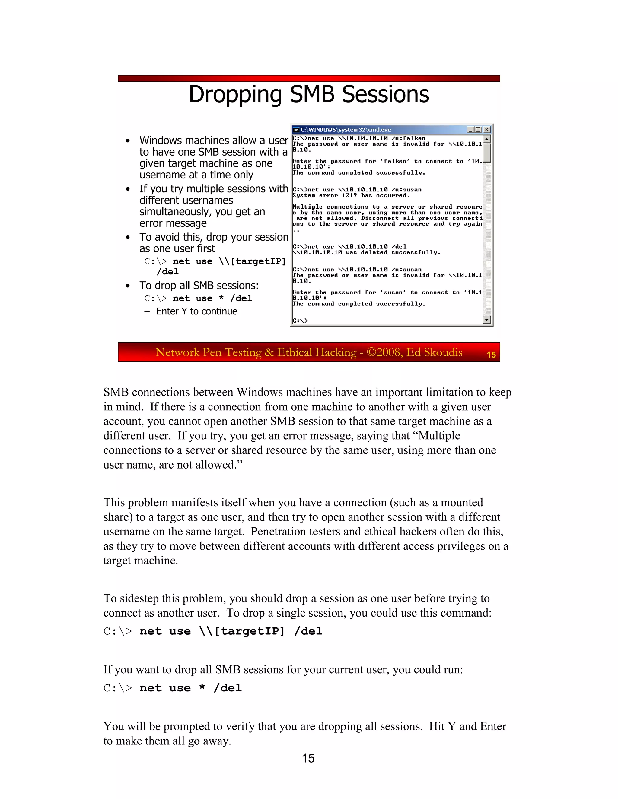 15
Network Pen Testing & Ethical Hacking - ©2008, Ed Skoudis 15
Dropping SMB Sessions
• Windows machines allow a user
to have one SMB session with a
given target machine as one
username at a time only
• If you try multiple sessions with
different usernames
simultaneously, you get an
error message
• To avoid this, drop your session
as one user first
C:> net use [targetIP]
/del
• To drop all SMB sessions:
C:> net use * /del
– Enter Y to continue
SMB connections between Windows machines have an important limitation to keep
in mind. If there is a connection from one machine to another with a given user
account, you cannot open another SMB session to that same target machine as a
different user. If you try, you get an error message, saying that “Multiple
connections to a server or shared resource by the same user, using more than one
user name, are not allowed.”
This problem manifests itself when you have a connection (such as a mounted
share) to a target as one user, and then try to open another session with a different
username on the same target. Penetration testers and ethical hackers often do this,
as they try to move between different accounts with different access privileges on a
target machine.
To sidestep this problem, you should drop a session as one user before trying to
connect as another user. To drop a single session, you could use this command:
C:> net use [targetIP] /del
If you want to drop all SMB sessions for your current user, you could run:
C:> net use * /del
You will be prompted to verify that you are dropping all sessions. Hit Y and Enter
to make them all go away.
 