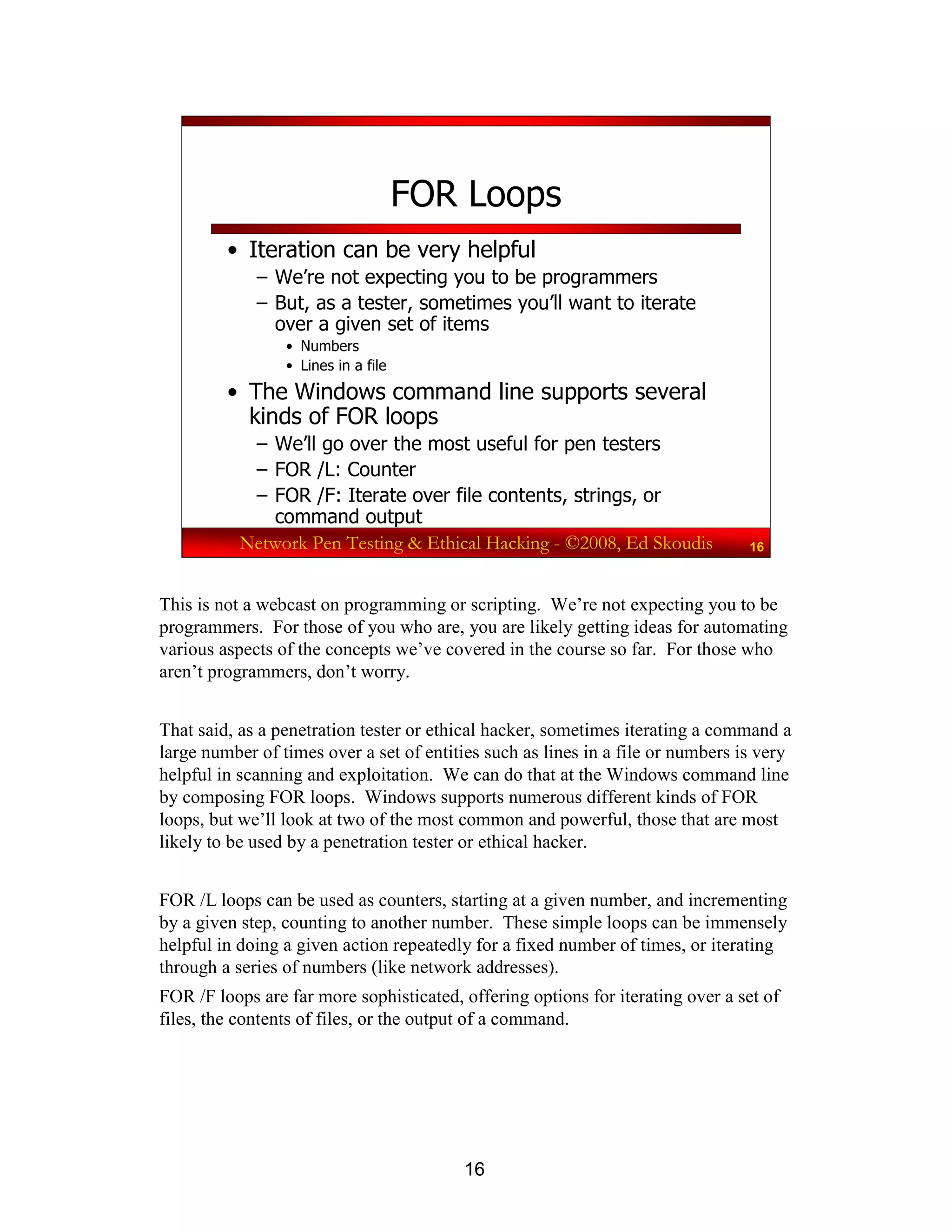 16
Network Pen Testing & Ethical Hacking - ©2008, Ed Skoudis 16
FOR Loops
• Iteration can be very helpful
– We’re not expecting you to be programmers
– But, as a tester, sometimes you’ll want to iterate
over a given set of items
• Numbers
• Lines in a file
• The Windows command line supports several
kinds of FOR loops
– We’ll go over the most useful for pen testers
– FOR /L: Counter
– FOR /F: Iterate over file contents, strings, or
command output
This is not a webcast on programming or scripting. We’re not expecting you to be
programmers. For those of you who are, you are likely getting ideas for automating
various aspects of the concepts we’ve covered in the course so far. For those who
aren’t programmers, don’t worry.
That said, as a penetration tester or ethical hacker, sometimes iterating a command a
large number of times over a set of entities such as lines in a file or numbers is very
helpful in scanning and exploitation. We can do that at the Windows command line
by composing FOR loops. Windows supports numerous different kinds of FOR
loops, but we’ll look at two of the most common and powerful, those that are most
likely to be used by a penetration tester or ethical hacker.
FOR /L loops can be used as counters, starting at a given number, and incrementing
by a given step, counting to another number. These simple loops can be immensely
helpful in doing a given action repeatedly for a fixed number of times, or iterating
through a series of numbers (like network addresses).
FOR /F loops are far more sophisticated, offering options for iterating over a set of
files, the contents of files, or the output of a command.
 