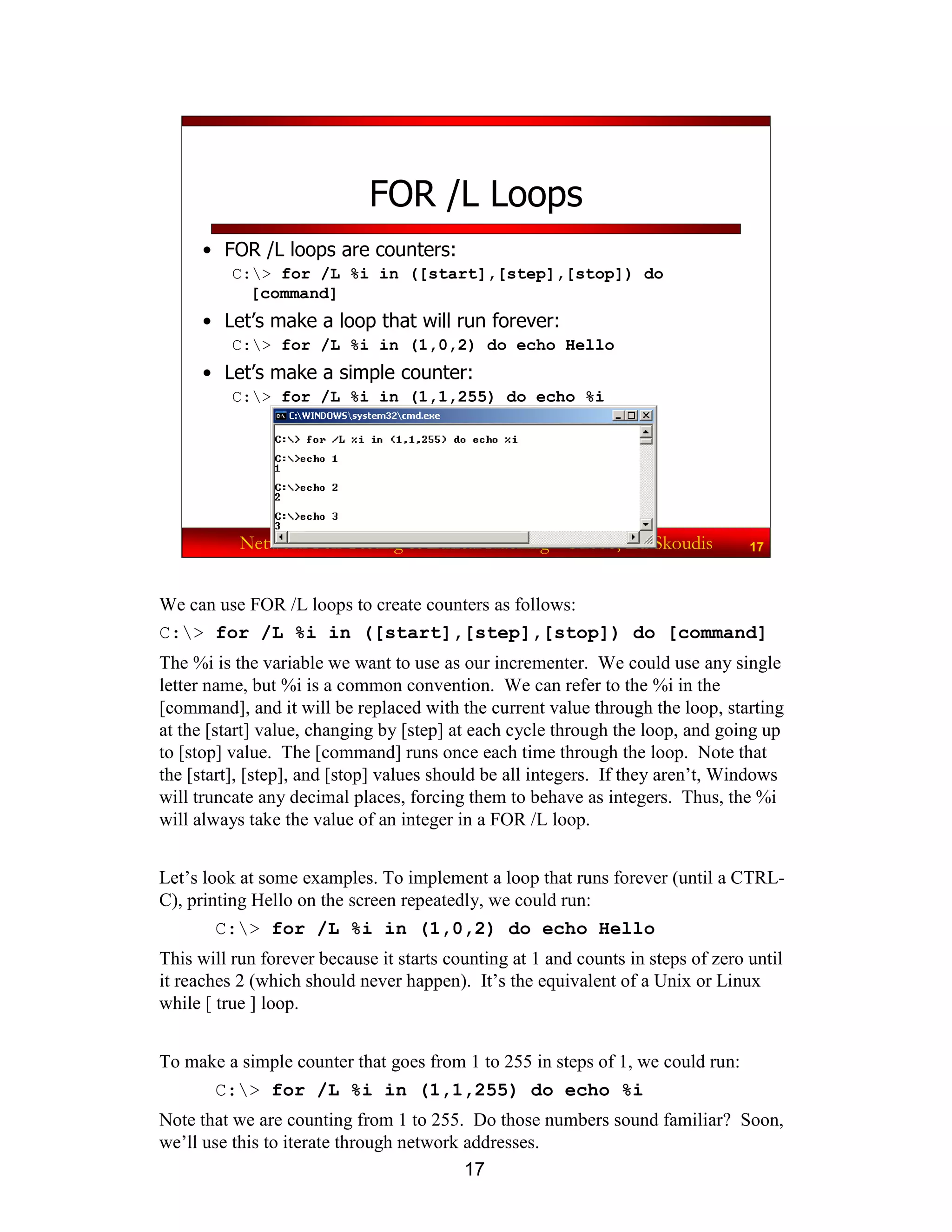 17
Network Pen Testing & Ethical Hacking - ©2008, Ed Skoudis 17
FOR /L Loops
• FOR /L loops are counters:
C:> for /L %i in ([start],[step],[stop]) do
[command]
• Let’s make a loop that will run forever:
C:> for /L %i in (1,0,2) do echo Hello
• Let’s make a simple counter:
C:> for /L %i in (1,1,255) do echo %i
We can use FOR /L loops to create counters as follows:
C:> for /L %i in ([start],[step],[stop]) do [command]
The %i is the variable we want to use as our incrementer. We could use any single
letter name, but %i is a common convention. We can refer to the %i in the
[command], and it will be replaced with the current value through the loop, starting
at the [start] value, changing by [step] at each cycle through the loop, and going up
to [stop] value. The [command] runs once each time through the loop. Note that
the [start], [step], and [stop] values should be all integers. If they aren’t, Windows
will truncate any decimal places, forcing them to behave as integers. Thus, the %i
will always take the value of an integer in a FOR /L loop.
Let’s look at some examples. To implement a loop that runs forever (until a CTRL-
C), printing Hello on the screen repeatedly, we could run:
C:> for /L %i in (1,0,2) do echo Hello
This will run forever because it starts counting at 1 and counts in steps of zero until
it reaches 2 (which should never happen). It’s the equivalent of a Unix or Linux
while [ true ] loop.
To make a simple counter that goes from 1 to 255 in steps of 1, we could run:
C:> for /L %i in (1,1,255) do echo %i
Note that we are counting from 1 to 255. Do those numbers sound familiar? Soon,
we’ll use this to iterate through network addresses.
 