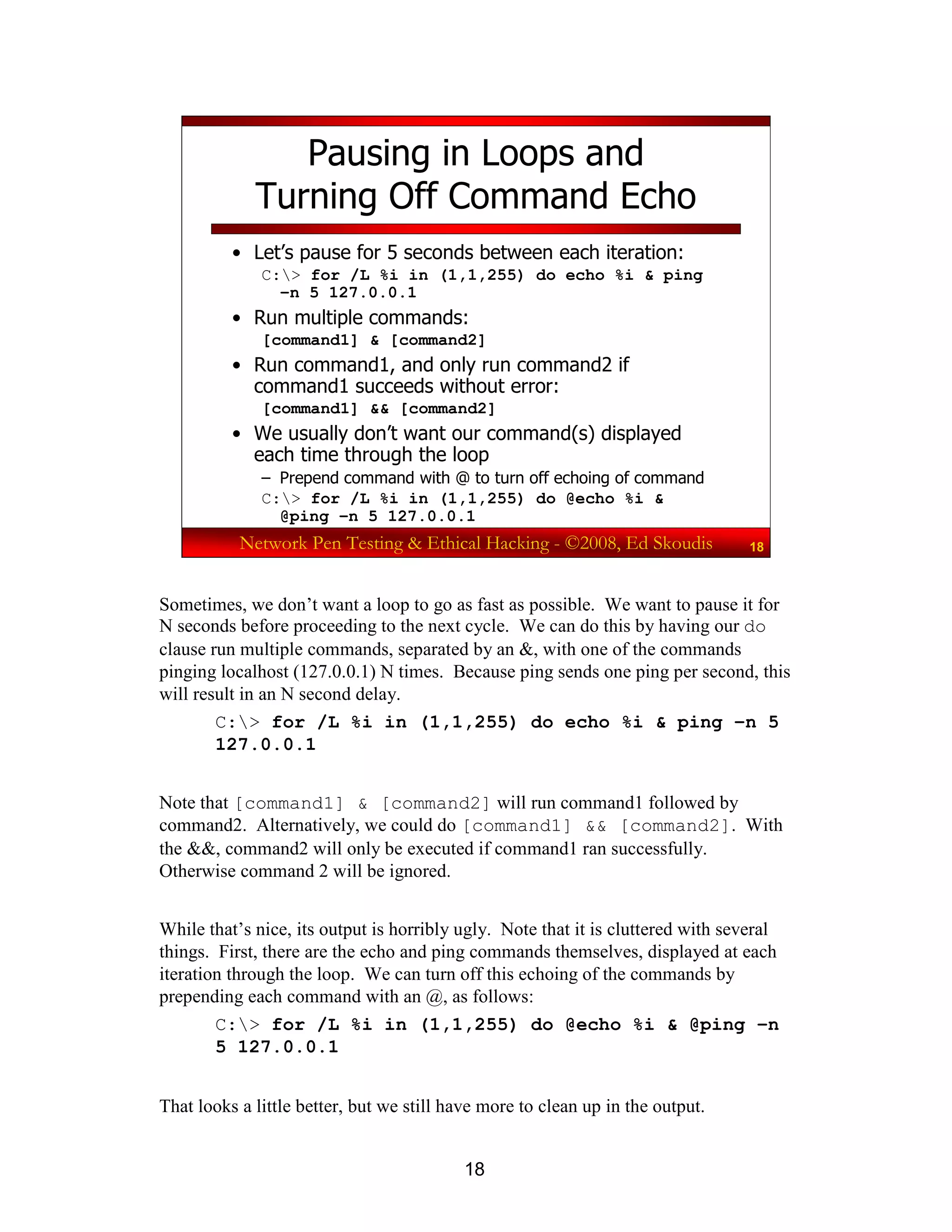 18
Network Pen Testing & Ethical Hacking - ©2008, Ed Skoudis 18
Pausing in Loops and
Turning Off Command Echo
• Let’s pause for 5 seconds between each iteration:
C:> for /L %i in (1,1,255) do echo %i & ping
–n 5 127.0.0.1
• Run multiple commands:
[command1] & [command2]
• Run command1, and only run command2 if
command1 succeeds without error:
[command1] && [command2]
• We usually don’t want our command(s) displayed
each time through the loop
– Prepend command with @ to turn off echoing of command
C:> for /L %i in (1,1,255) do @echo %i &
@ping –n 5 127.0.0.1
Sometimes, we don’t want a loop to go as fast as possible. We want to pause it for
N seconds before proceeding to the next cycle. We can do this by having our do
clause run multiple commands, separated by an &, with one of the commands
pinging localhost (127.0.0.1) N times. Because ping sends one ping per second, this
will result in an N second delay.
C:> for /L %i in (1,1,255) do echo %i & ping –n 5
127.0.0.1
Note that [command1] & [command2] will run command1 followed by
command2. Alternatively, we could do [command1] && [command2]. With
the &&, command2 will only be executed if command1 ran successfully.
Otherwise command 2 will be ignored.
While that’s nice, its output is horribly ugly. Note that it is cluttered with several
things. First, there are the echo and ping commands themselves, displayed at each
iteration through the loop. We can turn off this echoing of the commands by
prepending each command with an @, as follows:
C:> for /L %i in (1,1,255) do @echo %i & @ping –n
5 127.0.0.1
That looks a little better, but we still have more to clean up in the output.
 