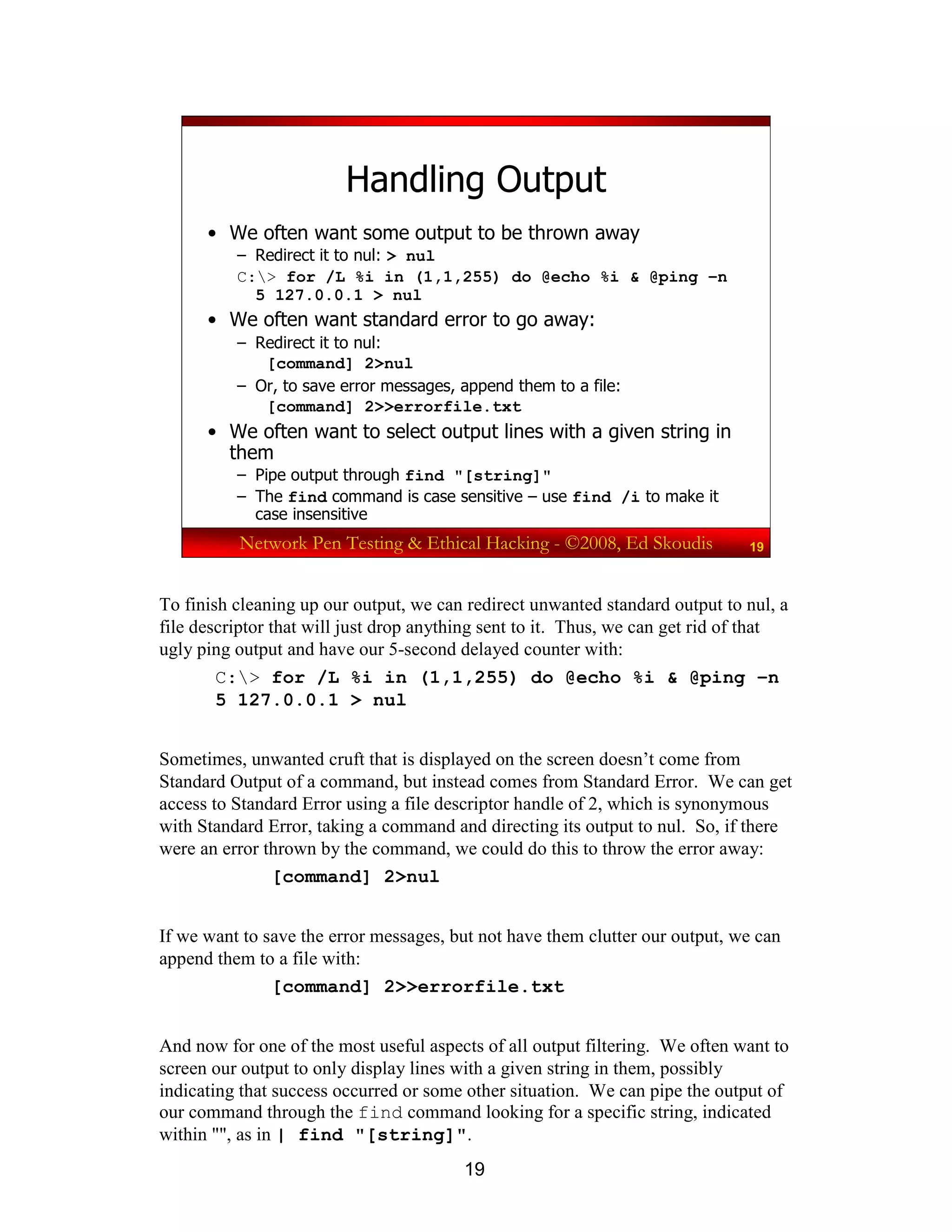 19
Network Pen Testing & Ethical Hacking - ©2008, Ed Skoudis 19
Handling Output
• We often want some output to be thrown away
– Redirect it to nul: > nul
C:> for /L %i in (1,1,255) do @echo %i & @ping –n
5 127.0.0.1 > nul
• We often want standard error to go away:
– Redirect it to nul:
[command] 2>nul
– Or, to save error messages, append them to a file:
[command] 2>>errorfile.txt
• We often want to select output lines with a given string in
them
– Pipe output through find "[string]"
– The find command is case sensitive – use find /i to make it
case insensitive
To finish cleaning up our output, we can redirect unwanted standard output to nul, a
file descriptor that will just drop anything sent to it. Thus, we can get rid of that
ugly ping output and have our 5-second delayed counter with:
C:> for /L %i in (1,1,255) do @echo %i & @ping –n
5 127.0.0.1 > nul
Sometimes, unwanted cruft that is displayed on the screen doesn’t come from
Standard Output of a command, but instead comes from Standard Error. We can get
access to Standard Error using a file descriptor handle of 2, which is synonymous
with Standard Error, taking a command and directing its output to nul. So, if there
were an error thrown by the command, we could do this to throw the error away:
[command] 2>nul
If we want to save the error messages, but not have them clutter our output, we can
append them to a file with:
[command] 2>>errorfile.txt
And now for one of the most useful aspects of all output filtering. We often want to
screen our output to only display lines with a given string in them, possibly
indicating that success occurred or some other situation. We can pipe the output of
our command through the find command looking for a specific string, indicated
within "", as in | find "[string]".
 