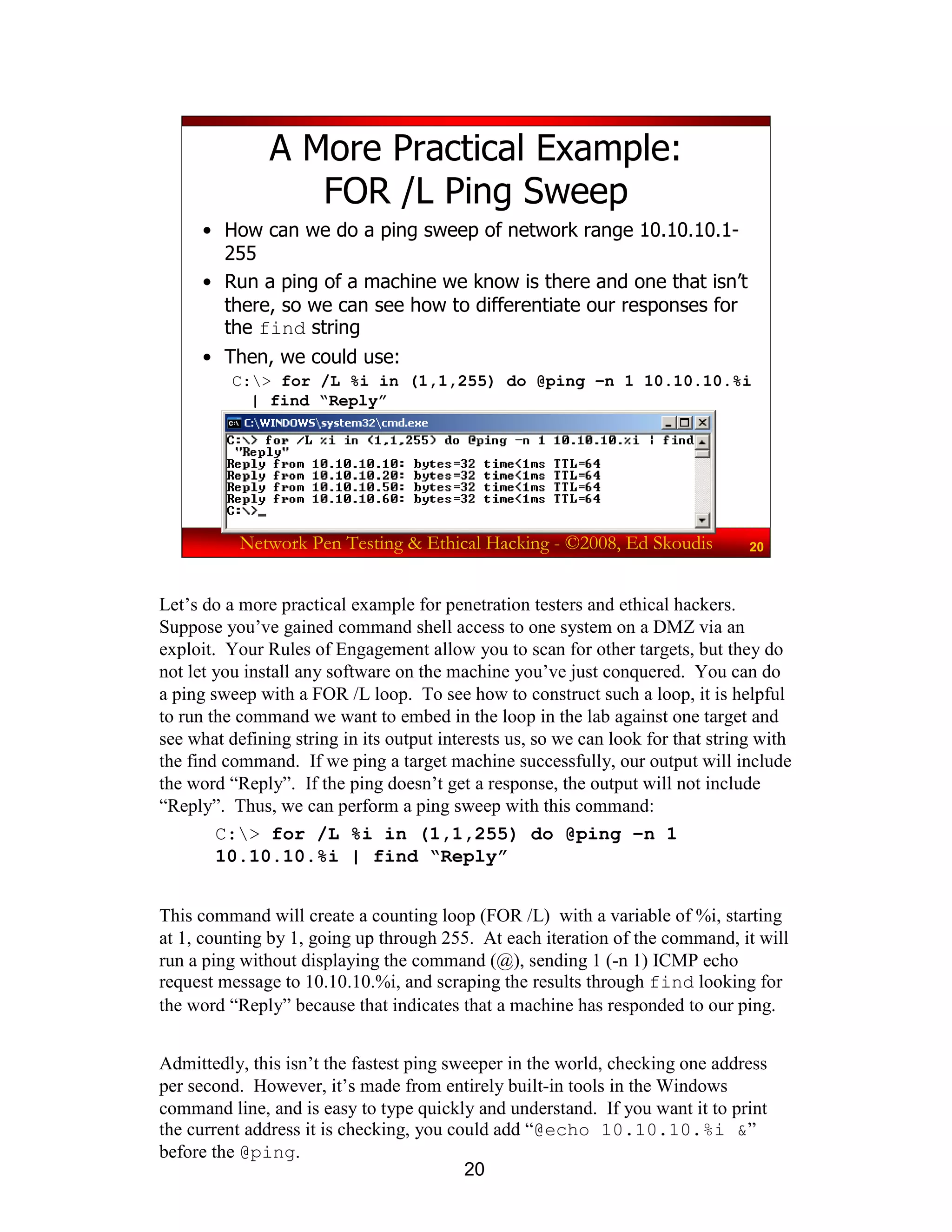20
Network Pen Testing & Ethical Hacking - ©2008, Ed Skoudis 20
A More Practical Example:
FOR /L Ping Sweep
• How can we do a ping sweep of network range 10.10.10.1-
255
• Run a ping of a machine we know is there and one that isn’t
there, so we can see how to differentiate our responses for
the find string
• Then, we could use:
C:> for /L %i in (1,1,255) do @ping –n 1 10.10.10.%i
| find “Reply”
Let’s do a more practical example for penetration testers and ethical hackers.
Suppose you’ve gained command shell access to one system on a DMZ via an
exploit. Your Rules of Engagement allow you to scan for other targets, but they do
not let you install any software on the machine you’ve just conquered. You can do
a ping sweep with a FOR /L loop. To see how to construct such a loop, it is helpful
to run the command we want to embed in the loop in the lab against one target and
see what defining string in its output interests us, so we can look for that string with
the find command. If we ping a target machine successfully, our output will include
the word “Reply”. If the ping doesn’t get a response, the output will not include
“Reply”. Thus, we can perform a ping sweep with this command:
C:> for /L %i in (1,1,255) do @ping –n 1
10.10.10.%i | find “Reply”
This command will create a counting loop (FOR /L) with a variable of %i, starting
at 1, counting by 1, going up through 255. At each iteration of the command, it will
run a ping without displaying the command (@), sending 1 (-n 1) ICMP echo
request message to 10.10.10.%i, and scraping the results through find looking for
the word “Reply” because that indicates that a machine has responded to our ping.
Admittedly, this isn’t the fastest ping sweeper in the world, checking one address
per second. However, it’s made from entirely built-in tools in the Windows
command line, and is easy to type quickly and understand. If you want it to print
the current address it is checking, you could add “@echo 10.10.10.%i &”
before the @ping.
 