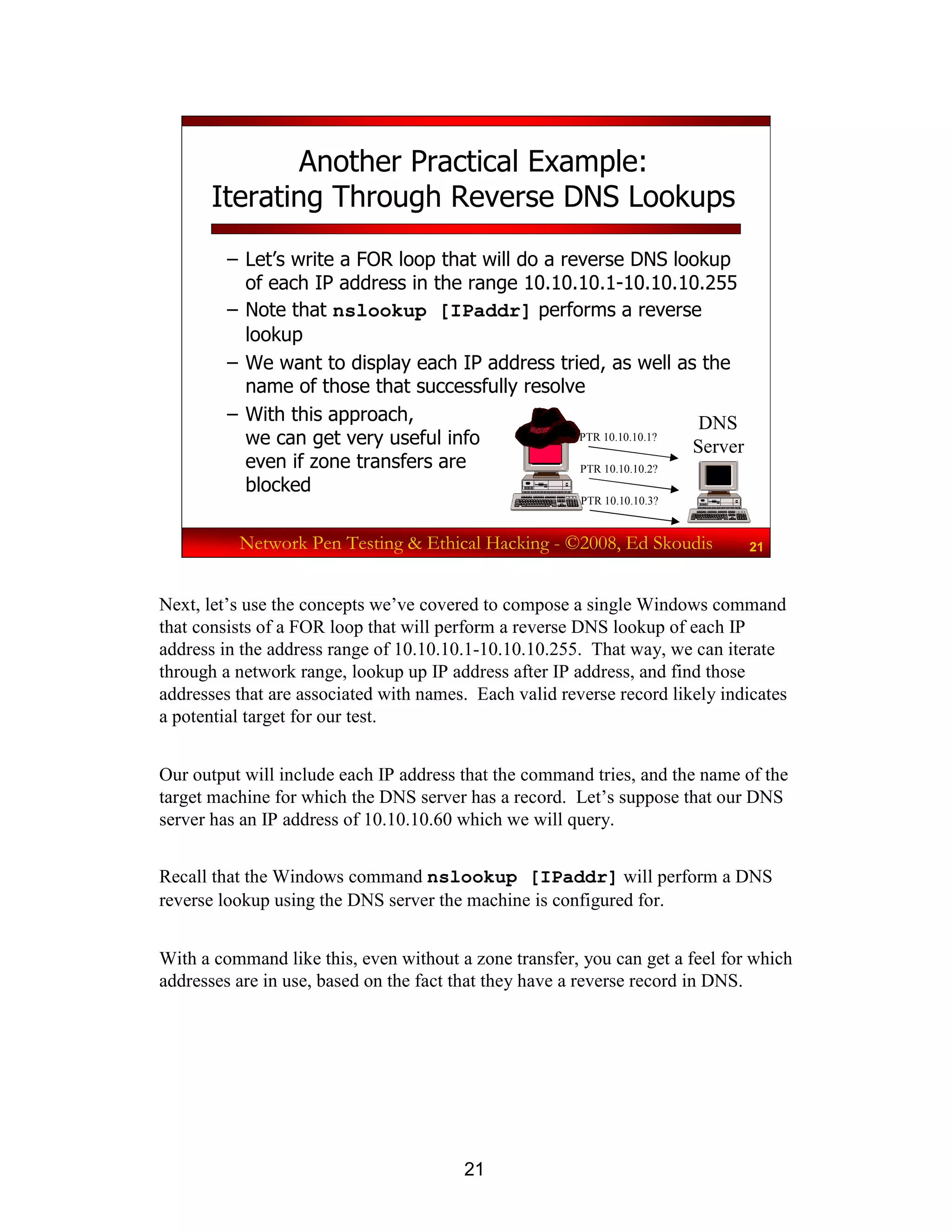 21
Network Pen Testing & Ethical Hacking - ©2008, Ed Skoudis 21
Another Practical Example:
Iterating Through Reverse DNS Lookups
– Let’s write a FOR loop that will do a reverse DNS lookup
of each IP address in the range 10.10.10.1-10.10.10.255
– Note that nslookup [IPaddr] performs a reverse
lookup
– We want to display each IP address tried, as well as the
name of those that successfully resolve
– With this approach,
we can get very useful info
even if zone transfers are
blocked
DNS
Server
PTR 10.10.10.1?
PTR 10.10.10.2?
PTR 10.10.10.3?
Next, let’s use the concepts we’ve covered to compose a single Windows command
that consists of a FOR loop that will perform a reverse DNS lookup of each IP
address in the address range of 10.10.10.1-10.10.10.255. That way, we can iterate
through a network range, lookup up IP address after IP address, and find those
addresses that are associated with names. Each valid reverse record likely indicates
a potential target for our test.
Our output will include each IP address that the command tries, and the name of the
target machine for which the DNS server has a record. Let’s suppose that our DNS
server has an IP address of 10.10.10.60 which we will query.
Recall that the Windows command nslookup [IPaddr] will perform a DNS
reverse lookup using the DNS server the machine is configured for.
With a command like this, even without a zone transfer, you can get a feel for which
addresses are in use, based on the fact that they have a reverse record in DNS.
 