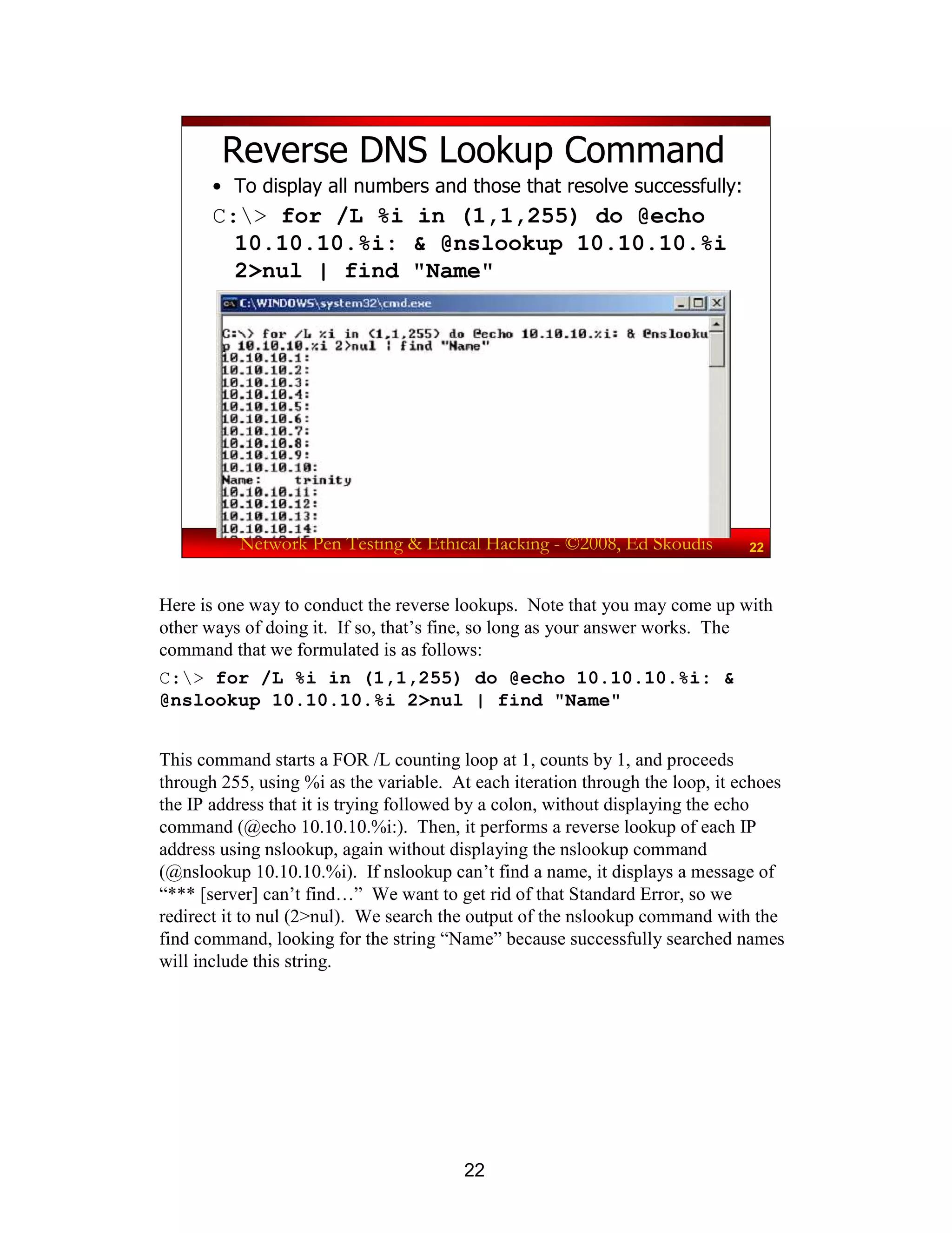 22
Network Pen Testing & Ethical Hacking - ©2008, Ed Skoudis 22
Reverse DNS Lookup Command
• To display all numbers and those that resolve successfully:
C:> for /L %i in (1,1,255) do @echo
10.10.10.%i: & @nslookup 10.10.10.%i
2>nul | find "Name"
Here is one way to conduct the reverse lookups. Note that you may come up with
other ways of doing it. If so, that’s fine, so long as your answer works. The
command that we formulated is as follows:
C:> for /L %i in (1,1,255) do @echo 10.10.10.%i: &
@nslookup 10.10.10.%i 2>nul | find "Name"
This command starts a FOR /L counting loop at 1, counts by 1, and proceeds
through 255, using %i as the variable. At each iteration through the loop, it echoes
the IP address that it is trying followed by a colon, without displaying the echo
command (@echo 10.10.10.%i:). Then, it performs a reverse lookup of each IP
address using nslookup, again without displaying the nslookup command
(@nslookup 10.10.10.%i). If nslookup can’t find a name, it displays a message of
“*** [server] can’t find…” We want to get rid of that Standard Error, so we
redirect it to nul (2>nul). We search the output of the nslookup command with the
find command, looking for the string “Name” because successfully searched names
will include this string.
 
