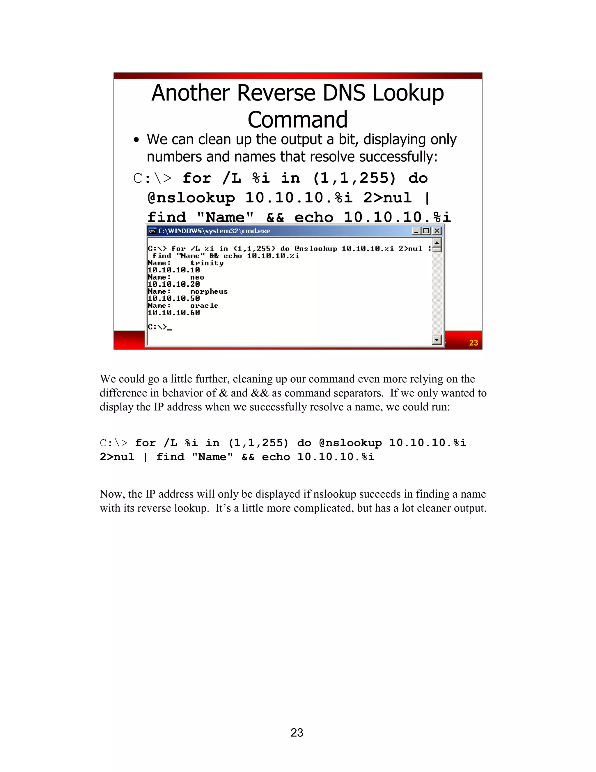 23
Network Pen Testing & Ethical Hacking - ©2008, Ed Skoudis 23
Another Reverse DNS Lookup
Command
• We can clean up the output a bit, displaying only
numbers and names that resolve successfully:
C:> for /L %i in (1,1,255) do
@nslookup 10.10.10.%i 2>nul |
find "Name" && echo 10.10.10.%i
We could go a little further, cleaning up our command even more relying on the
difference in behavior of & and && as command separators. If we only wanted to
display the IP address when we successfully resolve a name, we could run:
C:> for /L %i in (1,1,255) do @nslookup 10.10.10.%i
2>nul | find "Name" && echo 10.10.10.%i
Now, the IP address will only be displayed if nslookup succeeds in finding a name
with its reverse lookup. It’s a little more complicated, but has a lot cleaner output.
 