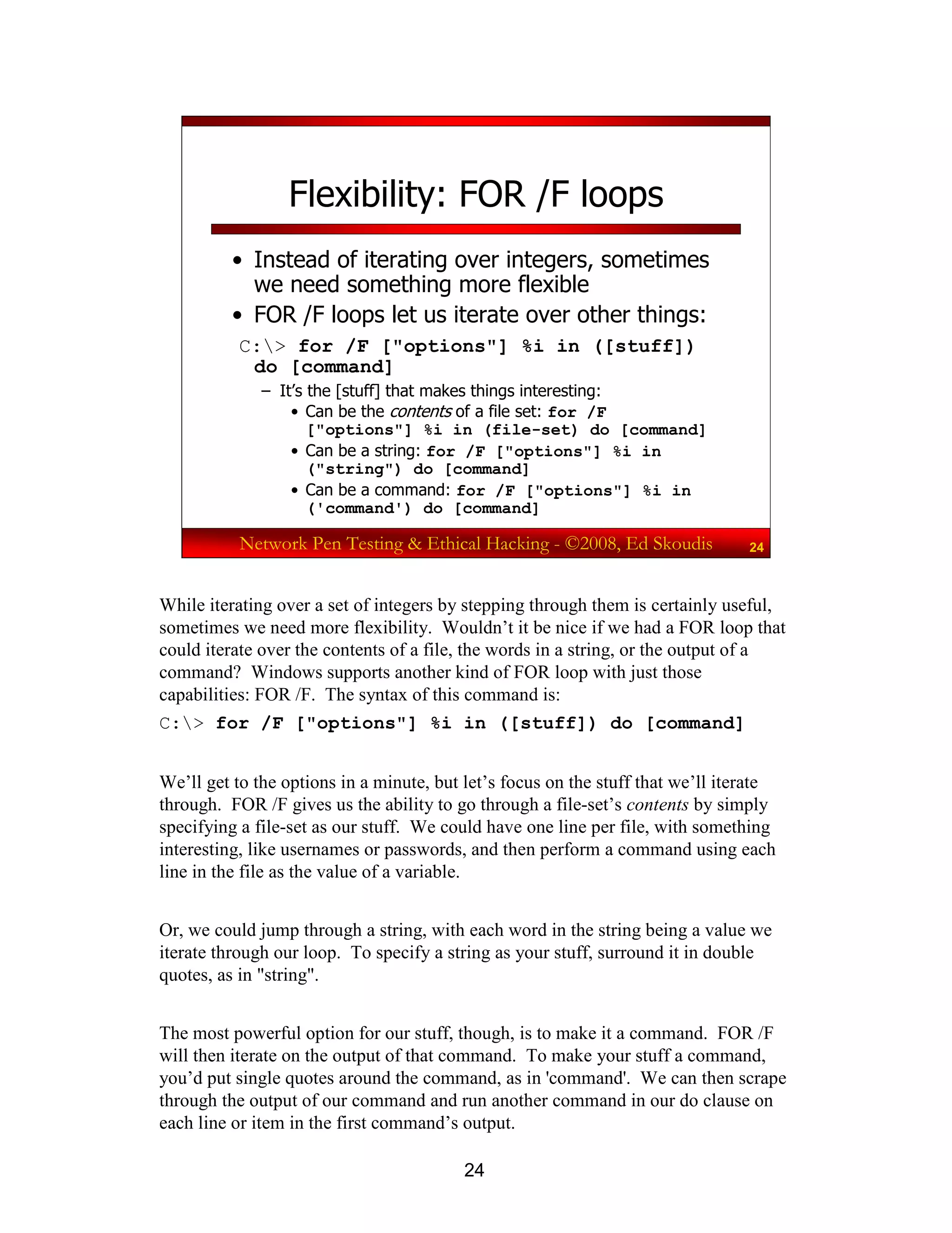 24
Network Pen Testing & Ethical Hacking - ©2008, Ed Skoudis 24
Flexibility: FOR /F loops
• Instead of iterating over integers, sometimes
we need something more flexible
• FOR /F loops let us iterate over other things:
C:> for /F ["options"] %i in ([stuff])
do [command]
– It’s the [stuff] that makes things interesting:
• Can be the contents of a file set: for /F
["options"] %i in (file-set) do [command]
• Can be a string: for /F ["options"] %i in
("string") do [command]
• Can be a command: for /F ["options"] %i in
('command') do [command]
While iterating over a set of integers by stepping through them is certainly useful,
sometimes we need more flexibility. Wouldn’t it be nice if we had a FOR loop that
could iterate over the contents of a file, the words in a string, or the output of a
command? Windows supports another kind of FOR loop with just those
capabilities: FOR /F. The syntax of this command is:
C:> for /F ["options"] %i in ([stuff]) do [command]
We’ll get to the options in a minute, but let’s focus on the stuff that we’ll iterate
through. FOR /F gives us the ability to go through a file-set’s contents by simply
specifying a file-set as our stuff. We could have one line per file, with something
interesting, like usernames or passwords, and then perform a command using each
line in the file as the value of a variable.
Or, we could jump through a string, with each word in the string being a value we
iterate through our loop. To specify a string as your stuff, surround it in double
quotes, as in "string".
The most powerful option for our stuff, though, is to make it a command. FOR /F
will then iterate on the output of that command. To make your stuff a command,
you’d put single quotes around the command, as in 'command'. We can then scrape
through the output of our command and run another command in our do clause on
each line or item in the first command’s output.
 