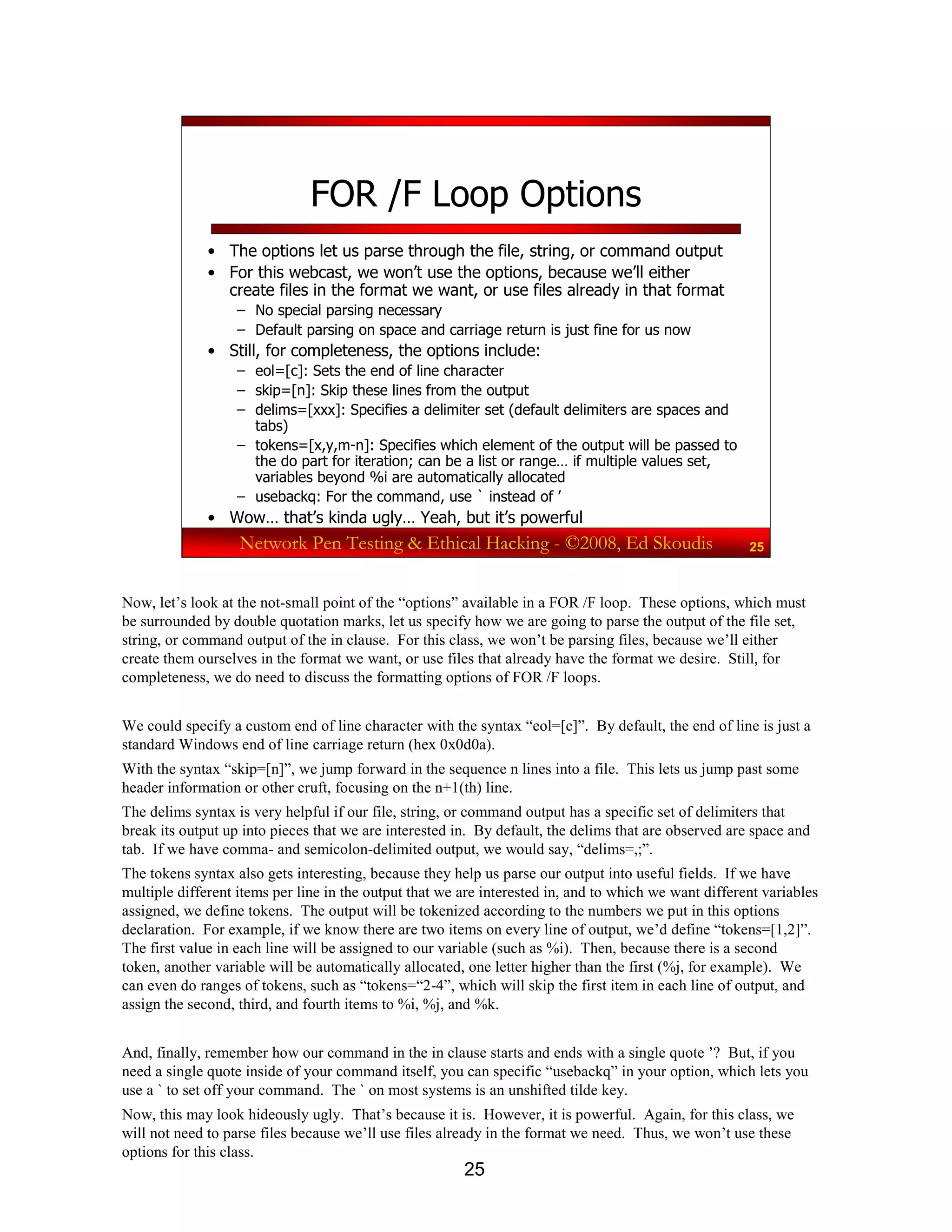 25
Network Pen Testing & Ethical Hacking - ©2008, Ed Skoudis 25
FOR /F Loop Options
• The options let us parse through the file, string, or command output
• For this webcast, we won’t use the options, because we’ll either
create files in the format we want, or use files already in that format
– No special parsing necessary
– Default parsing on space and carriage return is just fine for us now
• Still, for completeness, the options include:
– eol=[c]: Sets the end of line character
– skip=[n]: Skip these lines from the output
– delims=[xxx]: Specifies a delimiter set (default delimiters are spaces and
tabs)
– tokens=[x,y,m-n]: Specifies which element of the output will be passed to
the do part for iteration; can be a list or range… if multiple values set,
variables beyond %i are automatically allocated
– usebackq: For the command, use ` instead of ’
• Wow… that’s kinda ugly… Yeah, but it’s powerful
Now, let’s look at the not-small point of the “options” available in a FOR /F loop. These options, which must
be surrounded by double quotation marks, let us specify how we are going to parse the output of the file set,
string, or command output of the in clause. For this class, we won’t be parsing files, because we’ll either
create them ourselves in the format we want, or use files that already have the format we desire. Still, for
completeness, we do need to discuss the formatting options of FOR /F loops.
We could specify a custom end of line character with the syntax “eol=[c]”. By default, the end of line is just a
standard Windows end of line carriage return (hex 0x0d0a).
With the syntax “skip=[n]”, we jump forward in the sequence n lines into a file. This lets us jump past some
header information or other cruft, focusing on the n+1(th) line.
The delims syntax is very helpful if our file, string, or command output has a specific set of delimiters that
break its output up into pieces that we are interested in. By default, the delims that are observed are space and
tab. If we have comma- and semicolon-delimited output, we would say, “delims=,;”.
The tokens syntax also gets interesting, because they help us parse our output into useful fields. If we have
multiple different items per line in the output that we are interested in, and to which we want different variables
assigned, we define tokens. The output will be tokenized according to the numbers we put in this options
declaration. For example, if we know there are two items on every line of output, we’d define “tokens=[1,2]”.
The first value in each line will be assigned to our variable (such as %i). Then, because there is a second
token, another variable will be automatically allocated, one letter higher than the first (%j, for example). We
can even do ranges of tokens, such as “tokens=“2-4”, which will skip the first item in each line of output, and
assign the second, third, and fourth items to %i, %j, and %k.
And, finally, remember how our command in the in clause starts and ends with a single quote ’? But, if you
need a single quote inside of your command itself, you can specific “usebackq” in your option, which lets you
use a ` to set off your command. The ` on most systems is an unshifted tilde key.
Now, this may look hideously ugly. That’s because it is. However, it is powerful. Again, for this class, we
will not need to parse files because we’ll use files already in the format we need. Thus, we won’t use these
options for this class.
 