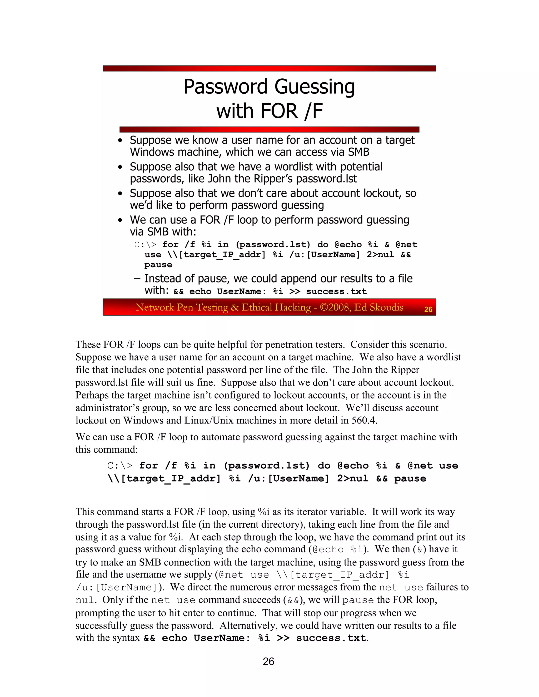 26
Network Pen Testing & Ethical Hacking - ©2008, Ed Skoudis 26
Password Guessing
with FOR /F
• Suppose we know a user name for an account on a target
Windows machine, which we can access via SMB
• Suppose also that we have a wordlist with potential
passwords, like John the Ripper’s password.lst
• Suppose also that we don’t care about account lockout, so
we’d like to perform password guessing
• We can use a FOR /F loop to perform password guessing
via SMB with:
C:> for /f %i in (password.lst) do @echo %i & @net
use [target_IP_addr] %i /u:[UserName] 2>nul &&
pause
– Instead of pause, we could append our results to a file
with: && echo UserName: %i >> success.txt
These FOR /F loops can be quite helpful for penetration testers. Consider this scenario.
Suppose we have a user name for an account on a target machine. We also have a wordlist
file that includes one potential password per line of the file. The John the Ripper
password.lst file will suit us fine. Suppose also that we don’t care about account lockout.
Perhaps the target machine isn’t configured to lockout accounts, or the account is in the
administrator’s group, so we are less concerned about lockout. We’ll discuss account
lockout on Windows and Linux/Unix machines in more detail in 560.4.
We can use a FOR /F loop to automate password guessing against the target machine with
this command:
C:> for /f %i in (password.lst) do @echo %i & @net use
[target_IP_addr] %i /u:[UserName] 2>nul && pause
This command starts a FOR /F loop, using %i as its iterator variable. It will work its way
through the password.lst file (in the current directory), taking each line from the file and
using it as a value for %i. At each step through the loop, we have the command print out its
password guess without displaying the echo command (@echo %i). We then (&) have it
try to make an SMB connection with the target machine, using the password guess from the
file and the username we supply (@net use [target_IP_addr] %i
/u:[UserName]). We direct the numerous error messages from the net use failures to
nul. Only if the net use command succeeds (&&), we will pause the FOR loop,
prompting the user to hit enter to continue. That will stop our progress when we
successfully guess the password. Alternatively, we could have written our results to a file
with the syntax && echo UserName: %i >> success.txt.
 