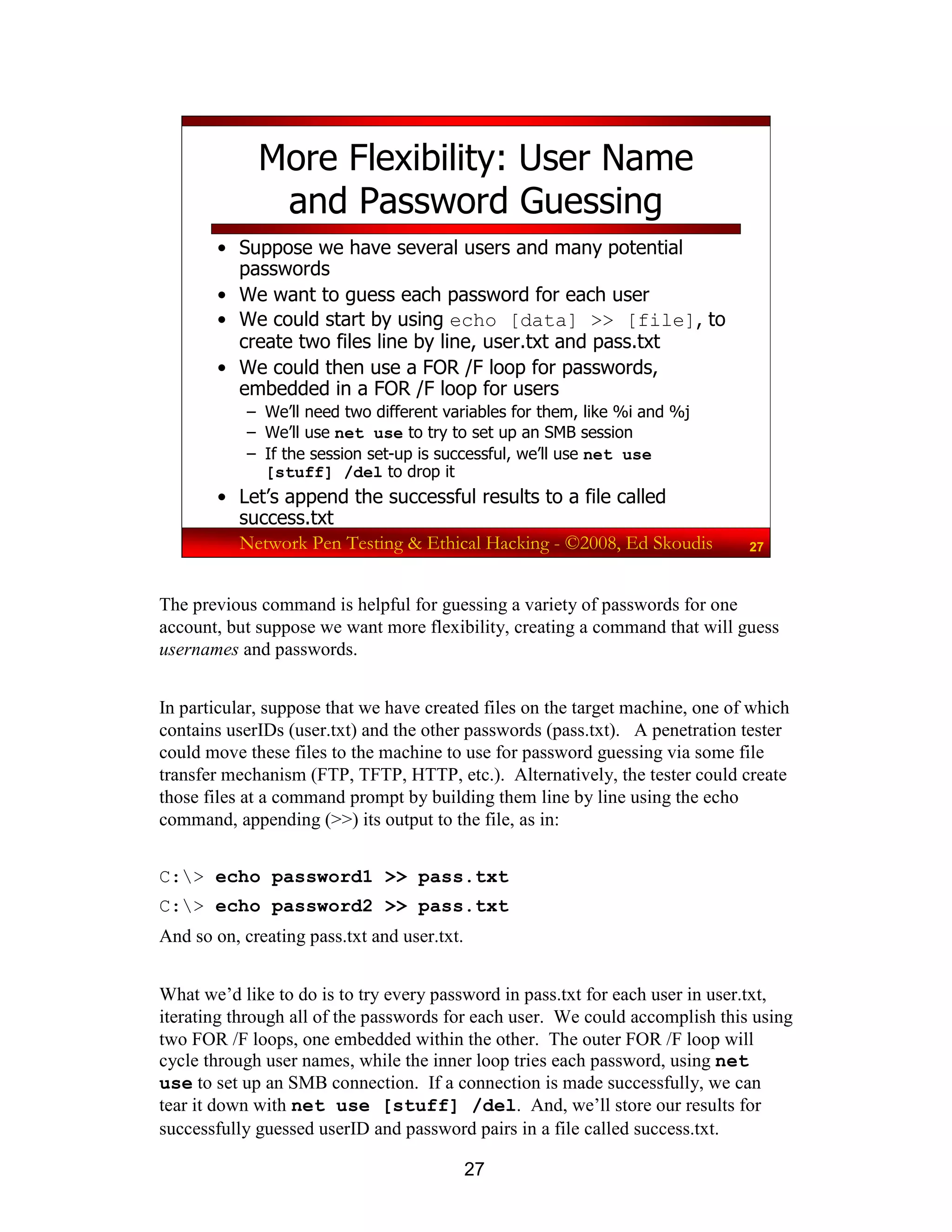 27
Network Pen Testing & Ethical Hacking - ©2008, Ed Skoudis 27
More Flexibility: User Name
and Password Guessing
• Suppose we have several users and many potential
passwords
• We want to guess each password for each user
• We could start by using echo [data] >> [file], to
create two files line by line, user.txt and pass.txt
• We could then use a FOR /F loop for passwords,
embedded in a FOR /F loop for users
– We’ll need two different variables for them, like %i and %j
– We’ll use net use to try to set up an SMB session
– If the session set-up is successful, we’ll use net use
[stuff] /del to drop it
• Let’s append the successful results to a file called
success.txt
The previous command is helpful for guessing a variety of passwords for one
account, but suppose we want more flexibility, creating a command that will guess
usernames and passwords.
In particular, suppose that we have created files on the target machine, one of which
contains userIDs (user.txt) and the other passwords (pass.txt). A penetration tester
could move these files to the machine to use for password guessing via some file
transfer mechanism (FTP, TFTP, HTTP, etc.). Alternatively, the tester could create
those files at a command prompt by building them line by line using the echo
command, appending (>>) its output to the file, as in:
C:> echo password1 >> pass.txt
C:> echo password2 >> pass.txt
And so on, creating pass.txt and user.txt.
What we’d like to do is to try every password in pass.txt for each user in user.txt,
iterating through all of the passwords for each user. We could accomplish this using
two FOR /F loops, one embedded within the other. The outer FOR /F loop will
cycle through user names, while the inner loop tries each password, using net
use to set up an SMB connection. If a connection is made successfully, we can
tear it down with net use [stuff] /del. And, we’ll store our results for
successfully guessed userID and password pairs in a file called success.txt.
 
