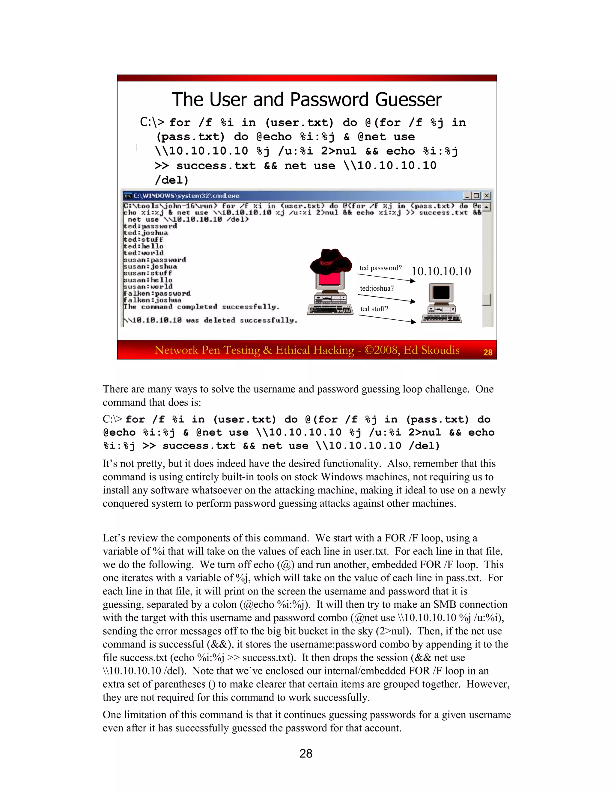 28
Network Pen Testing & Ethical Hacking - ©2008, Ed Skoudis 28
The User and Password Guesser
C:> for /f %i in (user.txt) do @(for /f %j in
(pass.txt) do @echo %i:%j & @net use
10.10.10.10 %j /u:%i 2>nul && echo %i:%j
>> success.txt && net use 10.10.10.10
/del)
10.10.10.10ted:password?
ted:joshua?
ted:stuff?
There are many ways to solve the username and password guessing loop challenge. One
command that does is:
C:> for /f %i in (user.txt) do @(for /f %j in (pass.txt) do
@echo %i:%j & @net use 10.10.10.10 %j /u:%i 2>nul && echo
%i:%j >> success.txt && net use 10.10.10.10 /del)
It’s not pretty, but it does indeed have the desired functionality. Also, remember that this
command is using entirely built-in tools on stock Windows machines, not requiring us to
install any software whatsoever on the attacking machine, making it ideal to use on a newly
conquered system to perform password guessing attacks against other machines.
Let’s review the components of this command. We start with a FOR /F loop, using a
variable of %i that will take on the values of each line in user.txt. For each line in that file,
we do the following. We turn off echo (@) and run another, embedded FOR /F loop. This
one iterates with a variable of %j, which will take on the value of each line in pass.txt. For
each line in that file, it will print on the screen the username and password that it is
guessing, separated by a colon (@echo %i:%j). It will then try to make an SMB connection
with the target with this username and password combo (@net use 10.10.10.10 %j /u:%i),
sending the error messages off to the big bit bucket in the sky (2>nul). Then, if the net use
command is successful (&&), it stores the username:password combo by appending it to the
file success.txt (echo %i:%j >> success.txt). It then drops the session (&& net use
10.10.10.10 /del). Note that we’ve enclosed our internal/embedded FOR /F loop in an
extra set of parentheses () to make clearer that certain items are grouped together. However,
they are not required for this command to work successfully.
One limitation of this command is that it continues guessing passwords for a given username
even after it has successfully guessed the password for that account.
 