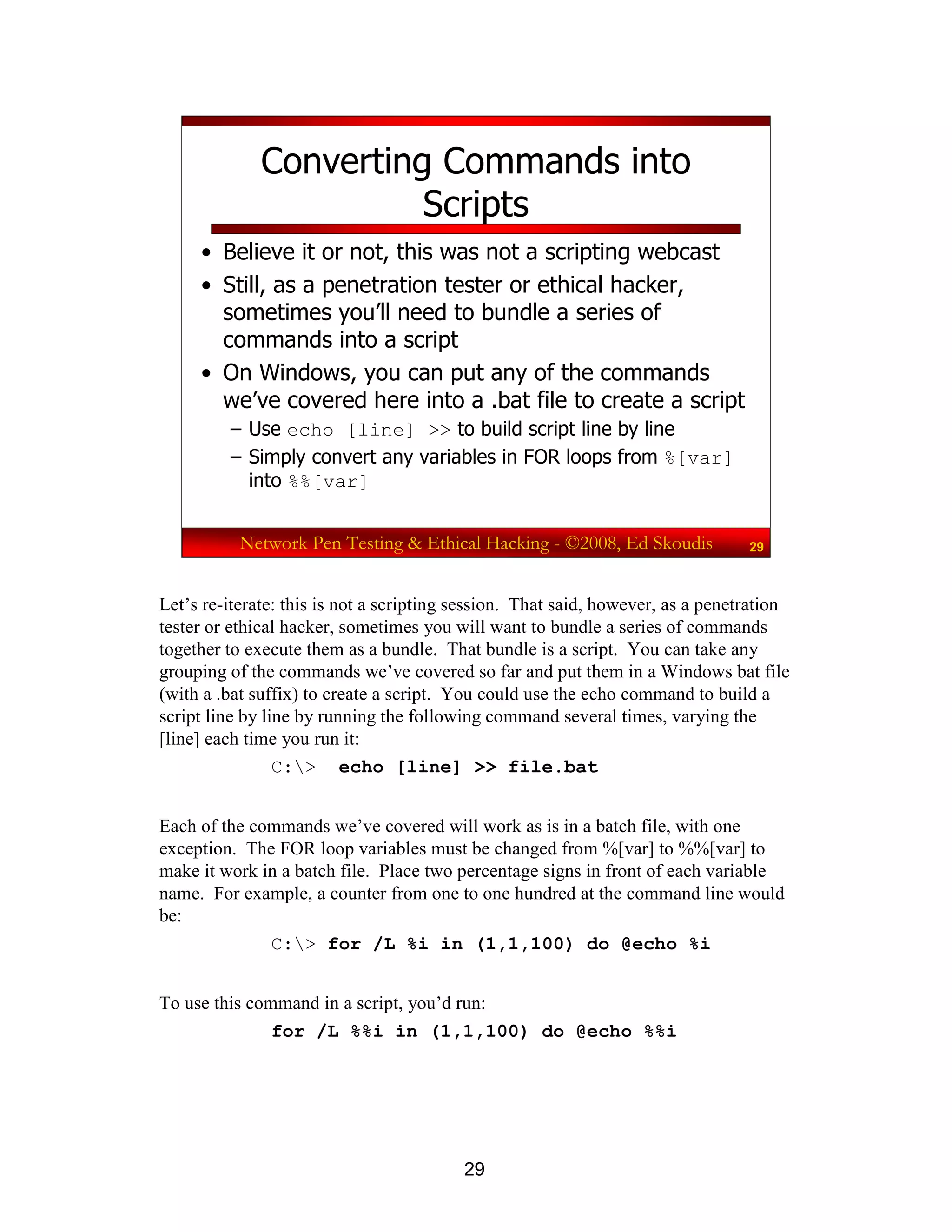 29
Network Pen Testing & Ethical Hacking - ©2008, Ed Skoudis 29
Converting Commands into
Scripts
• Believe it or not, this was not a scripting webcast
• Still, as a penetration tester or ethical hacker,
sometimes you’ll need to bundle a series of
commands into a script
• On Windows, you can put any of the commands
we’ve covered here into a .bat file to create a script
– Use echo [line] >> to build script line by line
– Simply convert any variables in FOR loops from %[var]
into %%[var]
Let’s re-iterate: this is not a scripting session. That said, however, as a penetration
tester or ethical hacker, sometimes you will want to bundle a series of commands
together to execute them as a bundle. That bundle is a script. You can take any
grouping of the commands we’ve covered so far and put them in a Windows bat file
(with a .bat suffix) to create a script. You could use the echo command to build a
script line by line by running the following command several times, varying the
[line] each time you run it:
C:> echo [line] >> file.bat
Each of the commands we’ve covered will work as is in a batch file, with one
exception. The FOR loop variables must be changed from %[var] to %%[var] to
make it work in a batch file. Place two percentage signs in front of each variable
name. For example, a counter from one to one hundred at the command line would
be:
C:> for /L %i in (1,1,100) do @echo %i
To use this command in a script, you’d run:
for /L %%i in (1,1,100) do @echo %%i
 