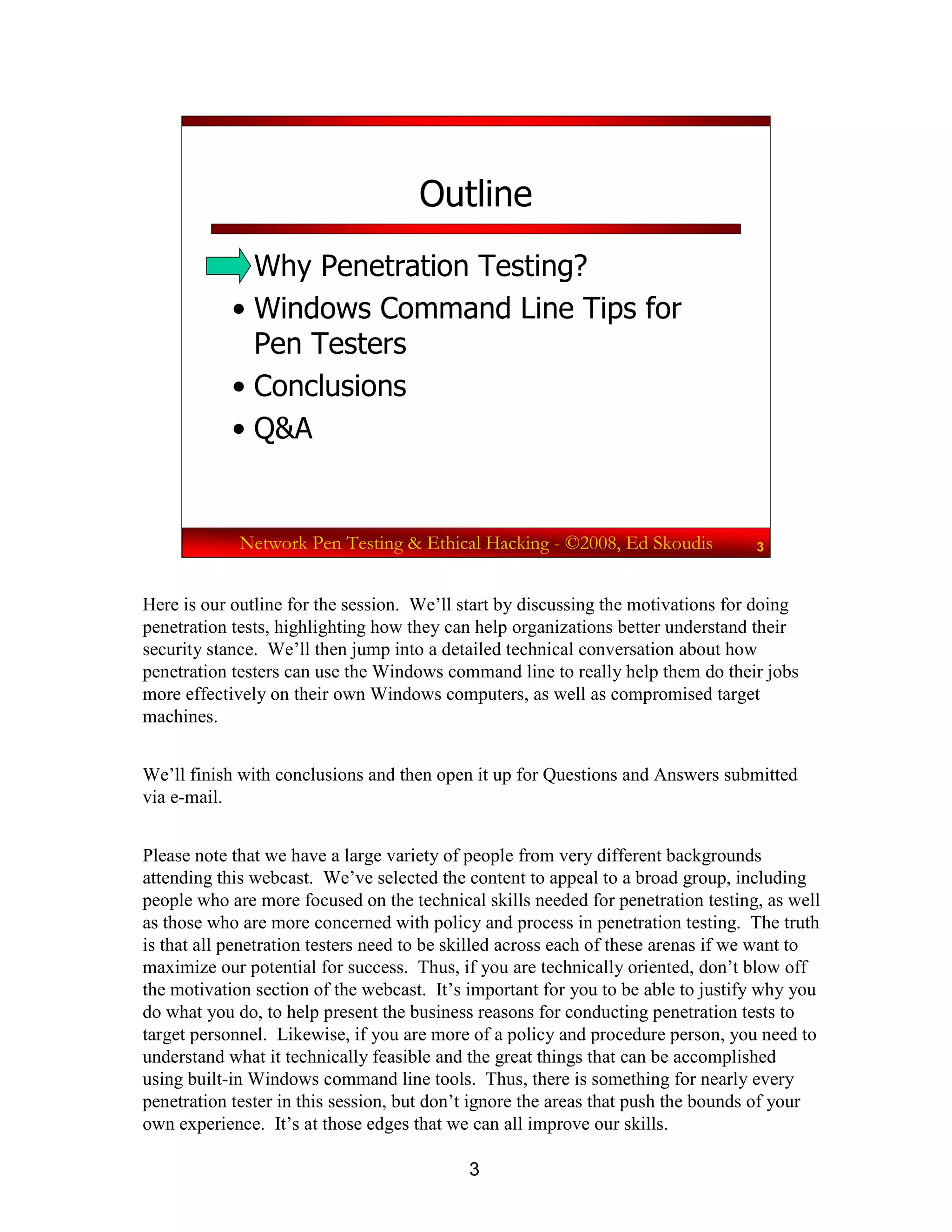 3
Network Pen Testing & Ethical Hacking - ©2008, Ed Skoudis 3
Outline
• Why Penetration Testing?
• Windows Command Line Tips for
Pen Testers
• Conclusions
• Q&A
Here is our outline for the session. We’ll start by discussing the motivations for doing
penetration tests, highlighting how they can help organizations better understand their
security stance. We’ll then jump into a detailed technical conversation about how
penetration testers can use the Windows command line to really help them do their jobs
more effectively on their own Windows computers, as well as compromised target
machines.
We’ll finish with conclusions and then open it up for Questions and Answers submitted
via e-mail.
Please note that we have a large variety of people from very different backgrounds
attending this webcast. We’ve selected the content to appeal to a broad group, including
people who are more focused on the technical skills needed for penetration testing, as well
as those who are more concerned with policy and process in penetration testing. The truth
is that all penetration testers need to be skilled across each of these arenas if we want to
maximize our potential for success. Thus, if you are technically oriented, don’t blow off
the motivation section of the webcast. It’s important for you to be able to justify why you
do what you do, to help present the business reasons for conducting penetration tests to
target personnel. Likewise, if you are more of a policy and procedure person, you need to
understand what it technically feasible and the great things that can be accomplished
using built-in Windows command line tools. Thus, there is something for nearly every
penetration tester in this session, but don’t ignore the areas that push the bounds of your
own experience. It’s at those edges that we can all improve our skills.
 