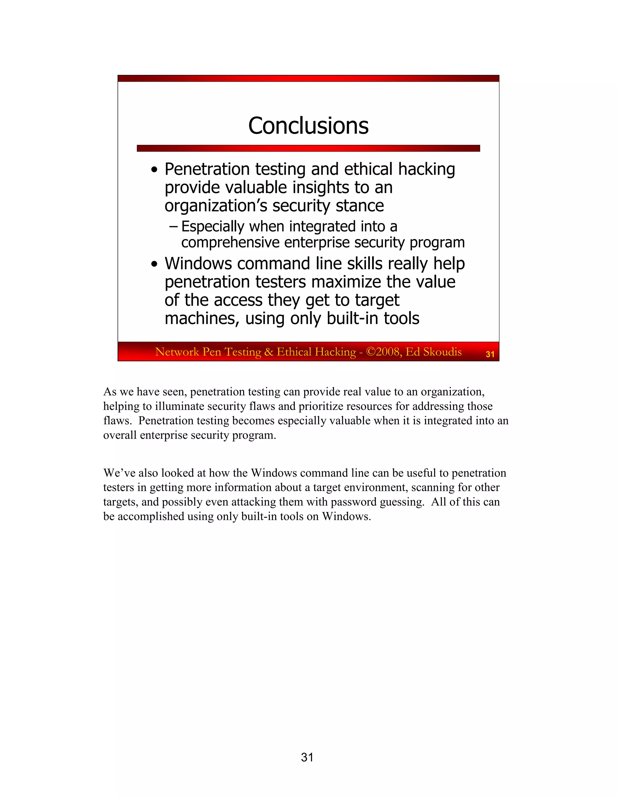 31
Network Pen Testing & Ethical Hacking - ©2008, Ed Skoudis 31
Conclusions
• Penetration testing and ethical hacking
provide valuable insights to an
organization’s security stance
– Especially when integrated into a
comprehensive enterprise security program
• Windows command line skills really help
penetration testers maximize the value
of the access they get to target
machines, using only built-in tools
As we have seen, penetration testing can provide real value to an organization,
helping to illuminate security flaws and prioritize resources for addressing those
flaws. Penetration testing becomes especially valuable when it is integrated into an
overall enterprise security program.
We’ve also looked at how the Windows command line can be useful to penetration
testers in getting more information about a target environment, scanning for other
targets, and possibly even attacking them with password guessing. All of this can
be accomplished using only built-in tools on Windows.
 
