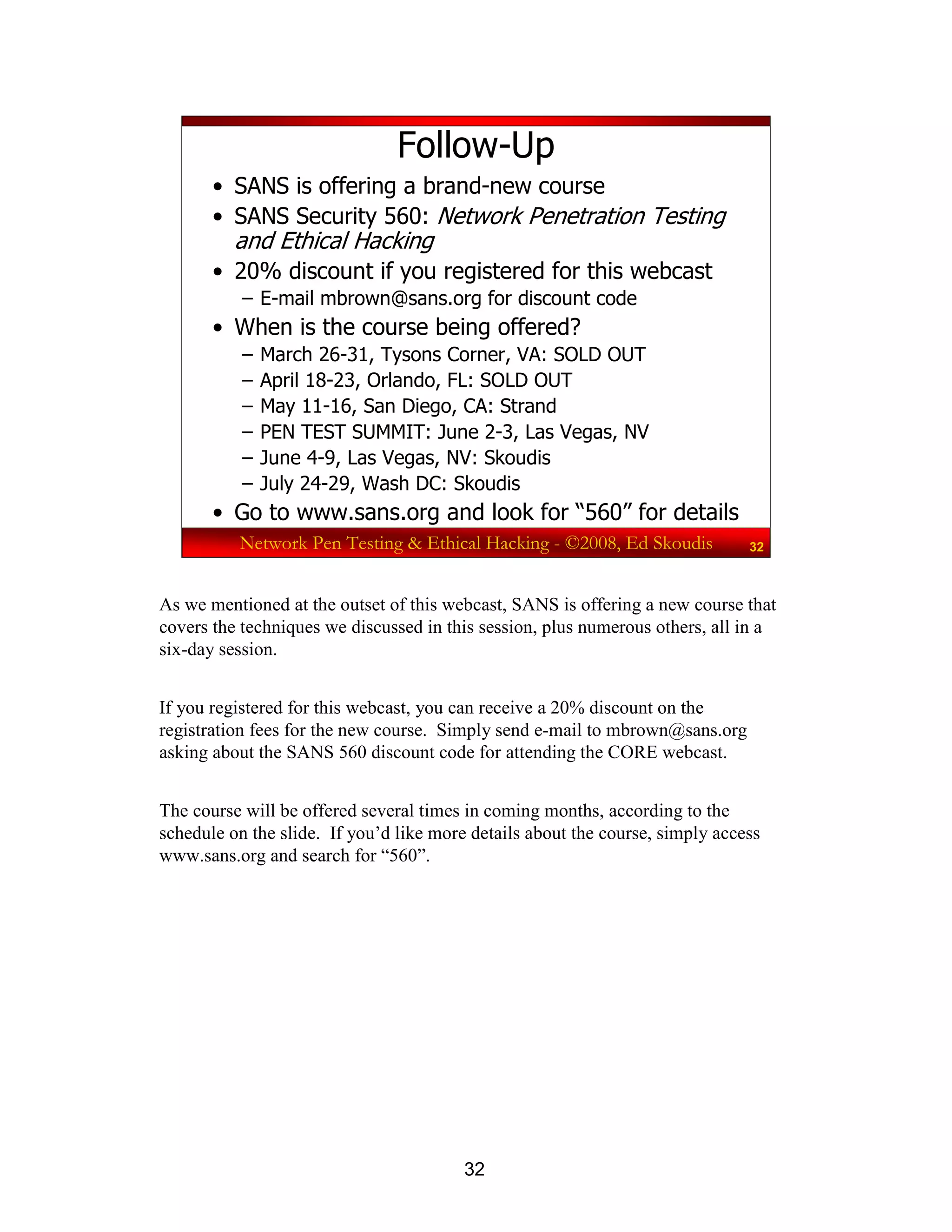 32
Network Pen Testing & Ethical Hacking - ©2008, Ed Skoudis 32
Follow-Up
• SANS is offering a brand-new course
• SANS Security 560: Network Penetration Testing
and Ethical Hacking
• 20% discount if you registered for this webcast
– E-mail mbrown@sans.org for discount code
• When is the course being offered?
– March 26-31, Tysons Corner, VA: SOLD OUT
– April 18-23, Orlando, FL: SOLD OUT
– May 11-16, San Diego, CA: Strand
– PEN TEST SUMMIT: June 2-3, Las Vegas, NV
– June 4-9, Las Vegas, NV: Skoudis
– July 24-29, Wash DC: Skoudis
• Go to www.sans.org and look for “560” for details
As we mentioned at the outset of this webcast, SANS is offering a new course that
covers the techniques we discussed in this session, plus numerous others, all in a
six-day session.
If you registered for this webcast, you can receive a 20% discount on the
registration fees for the new course. Simply send e-mail to mbrown@sans.org
asking about the SANS 560 discount code for attending the CORE webcast.
The course will be offered several times in coming months, according to the
schedule on the slide. If you’d like more details about the course, simply access
www.sans.org and search for “560”.
 