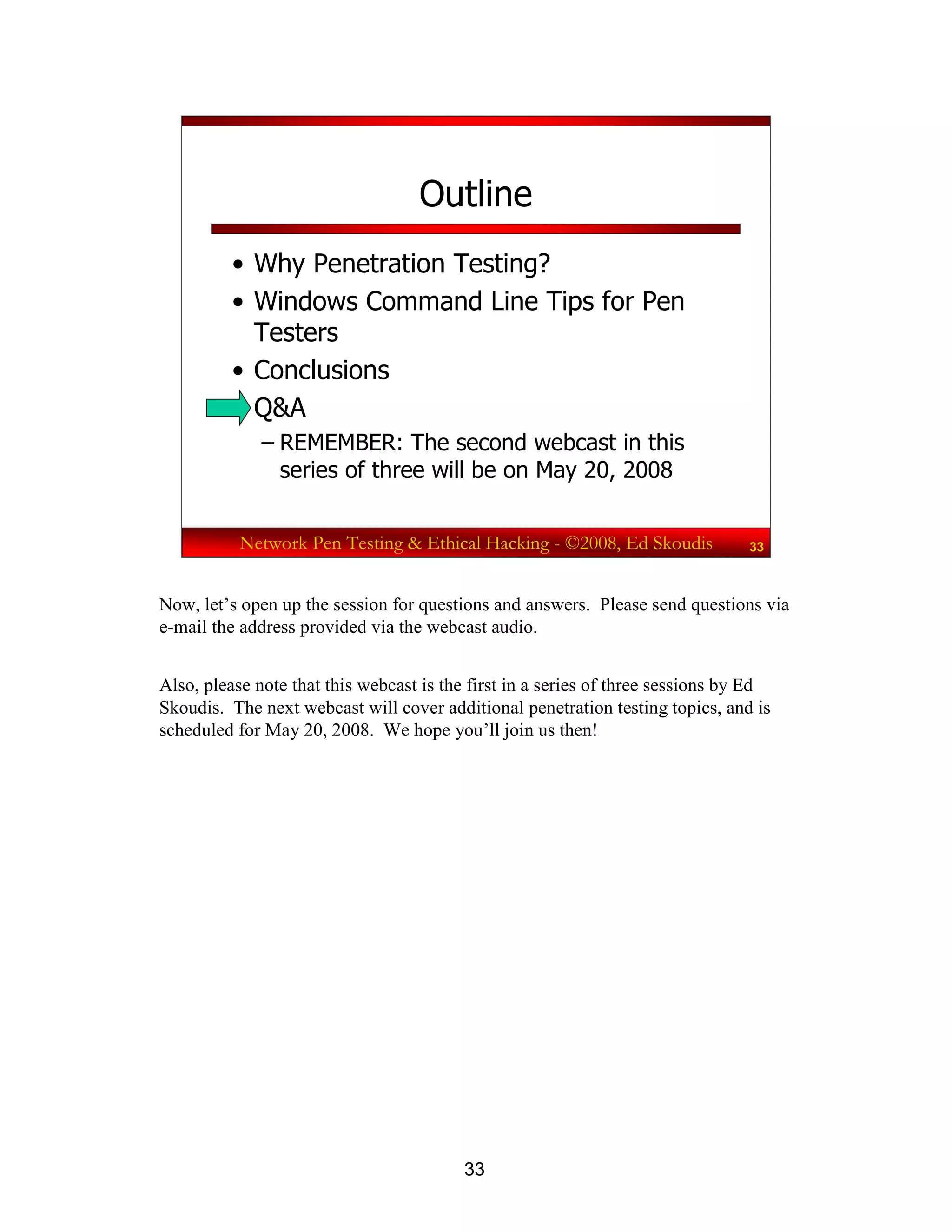 33
Network Pen Testing & Ethical Hacking - ©2008, Ed Skoudis 33
Outline
• Why Penetration Testing?
• Windows Command Line Tips for Pen
Testers
• Conclusions
• Q&A
– REMEMBER: The second webcast in this
series of three will be on May 20, 2008
Now, let’s open up the session for questions and answers. Please send questions via
e-mail the address provided via the webcast audio.
Also, please note that this webcast is the first in a series of three sessions by Ed
Skoudis. The next webcast will cover additional penetration testing topics, and is
scheduled for May 20, 2008. We hope you’ll join us then!
 