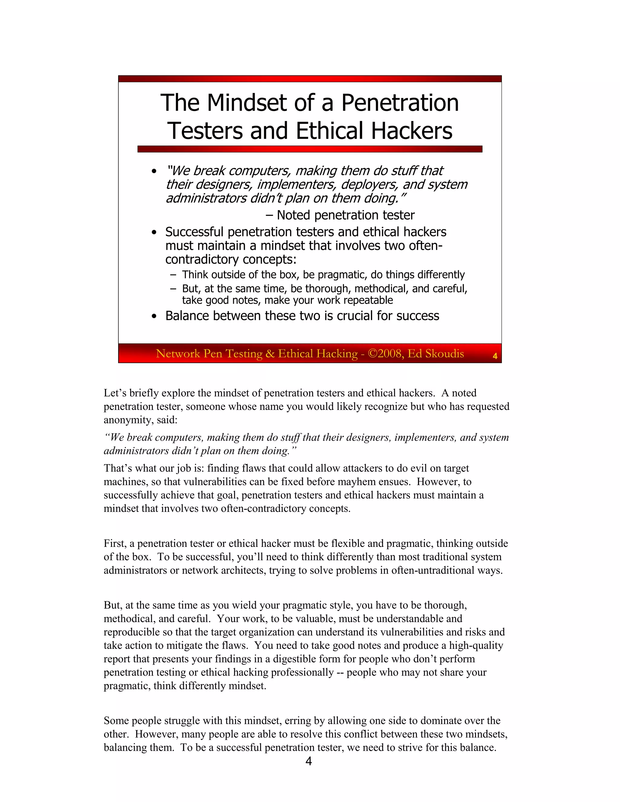 4
Network Pen Testing & Ethical Hacking - ©2008, Ed Skoudis 4
The Mindset of a Penetration
Testers and Ethical Hackers
• “We break computers, making them do stuff that
their designers, implementers, deployers, and system
administrators didn’t plan on them doing.”
– Noted penetration tester
• Successful penetration testers and ethical hackers
must maintain a mindset that involves two often-
contradictory concepts:
– Think outside of the box, be pragmatic, do things differently
– But, at the same time, be thorough, methodical, and careful,
take good notes, make your work repeatable
• Balance between these two is crucial for success
Let’s briefly explore the mindset of penetration testers and ethical hackers. A noted
penetration tester, someone whose name you would likely recognize but who has requested
anonymity, said:
“We break computers, making them do stuff that their designers, implementers, and system
administrators didn’t plan on them doing.”
That’s what our job is: finding flaws that could allow attackers to do evil on target
machines, so that vulnerabilities can be fixed before mayhem ensues. However, to
successfully achieve that goal, penetration testers and ethical hackers must maintain a
mindset that involves two often-contradictory concepts.
First, a penetration tester or ethical hacker must be flexible and pragmatic, thinking outside
of the box. To be successful, you’ll need to think differently than most traditional system
administrators or network architects, trying to solve problems in often-untraditional ways.
But, at the same time as you wield your pragmatic style, you have to be thorough,
methodical, and careful. Your work, to be valuable, must be understandable and
reproducible so that the target organization can understand its vulnerabilities and risks and
take action to mitigate the flaws. You need to take good notes and produce a high-quality
report that presents your findings in a digestible form for people who don’t perform
penetration testing or ethical hacking professionally -- people who may not share your
pragmatic, think differently mindset.
Some people struggle with this mindset, erring by allowing one side to dominate over the
other. However, many people are able to resolve this conflict between these two mindsets,
balancing them. To be a successful penetration tester, we need to strive for this balance.
 
