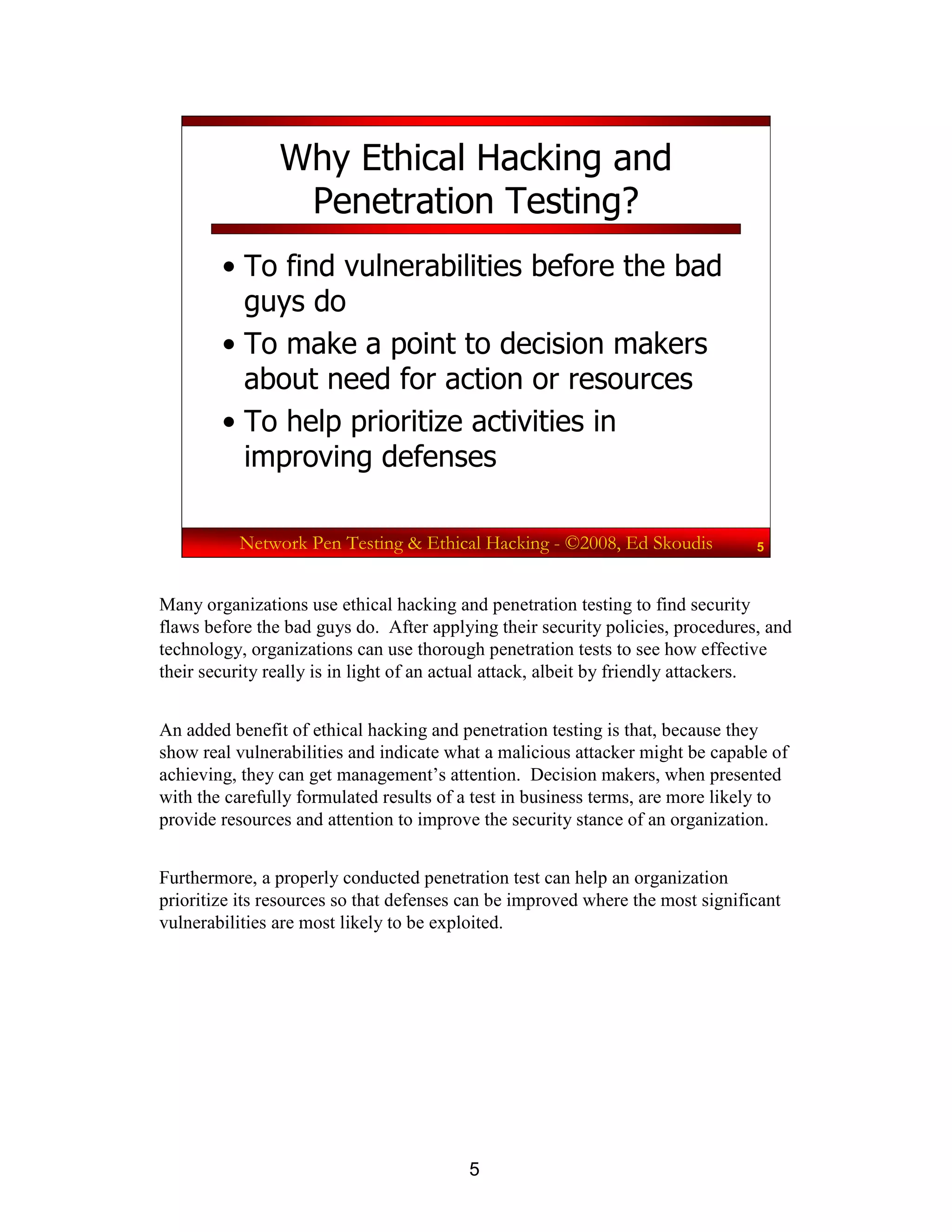 5
Network Pen Testing & Ethical Hacking - ©2008, Ed Skoudis 5
Why Ethical Hacking and
Penetration Testing?
• To find vulnerabilities before the bad
guys do
• To make a point to decision makers
about need for action or resources
• To help prioritize activities in
improving defenses
Many organizations use ethical hacking and penetration testing to find security
flaws before the bad guys do. After applying their security policies, procedures, and
technology, organizations can use thorough penetration tests to see how effective
their security really is in light of an actual attack, albeit by friendly attackers.
An added benefit of ethical hacking and penetration testing is that, because they
show real vulnerabilities and indicate what a malicious attacker might be capable of
achieving, they can get management’s attention. Decision makers, when presented
with the carefully formulated results of a test in business terms, are more likely to
provide resources and attention to improve the security stance of an organization.
Furthermore, a properly conducted penetration test can help an organization
prioritize its resources so that defenses can be improved where the most significant
vulnerabilities are most likely to be exploited.
 