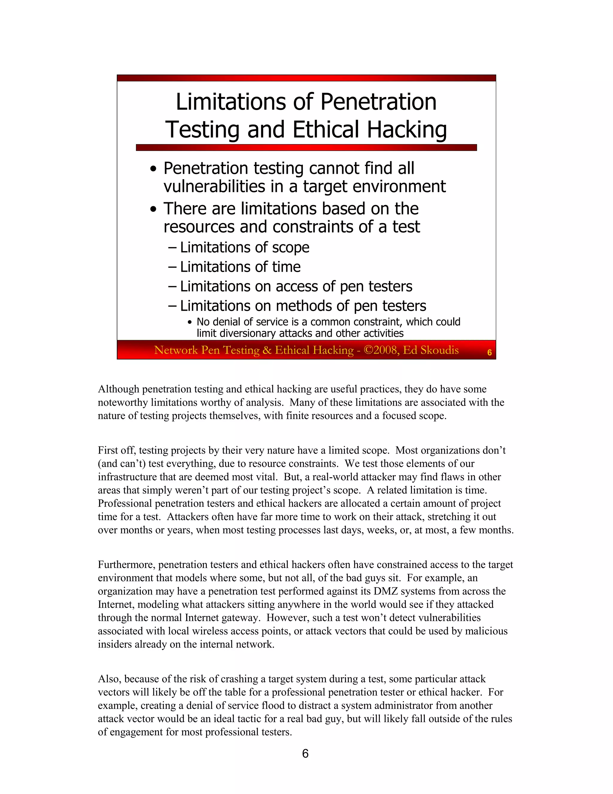 6
Network Pen Testing & Ethical Hacking - ©2008, Ed Skoudis 6
Limitations of Penetration
Testing and Ethical Hacking
• Penetration testing cannot find all
vulnerabilities in a target environment
• There are limitations based on the
resources and constraints of a test
– Limitations of scope
– Limitations of time
– Limitations on access of pen testers
– Limitations on methods of pen testers
• No denial of service is a common constraint, which could
limit diversionary attacks and other activities
Although penetration testing and ethical hacking are useful practices, they do have some
noteworthy limitations worthy of analysis. Many of these limitations are associated with the
nature of testing projects themselves, with finite resources and a focused scope.
First off, testing projects by their very nature have a limited scope. Most organizations don’t
(and can’t) test everything, due to resource constraints. We test those elements of our
infrastructure that are deemed most vital. But, a real-world attacker may find flaws in other
areas that simply weren’t part of our testing project’s scope. A related limitation is time.
Professional penetration testers and ethical hackers are allocated a certain amount of project
time for a test. Attackers often have far more time to work on their attack, stretching it out
over months or years, when most testing processes last days, weeks, or, at most, a few months.
Furthermore, penetration testers and ethical hackers often have constrained access to the target
environment that models where some, but not all, of the bad guys sit. For example, an
organization may have a penetration test performed against its DMZ systems from across the
Internet, modeling what attackers sitting anywhere in the world would see if they attacked
through the normal Internet gateway. However, such a test won’t detect vulnerabilities
associated with local wireless access points, or attack vectors that could be used by malicious
insiders already on the internal network.
Also, because of the risk of crashing a target system during a test, some particular attack
vectors will likely be off the table for a professional penetration tester or ethical hacker. For
example, creating a denial of service flood to distract a system administrator from another
attack vector would be an ideal tactic for a real bad guy, but will likely fall outside of the rules
of engagement for most professional testers.
 