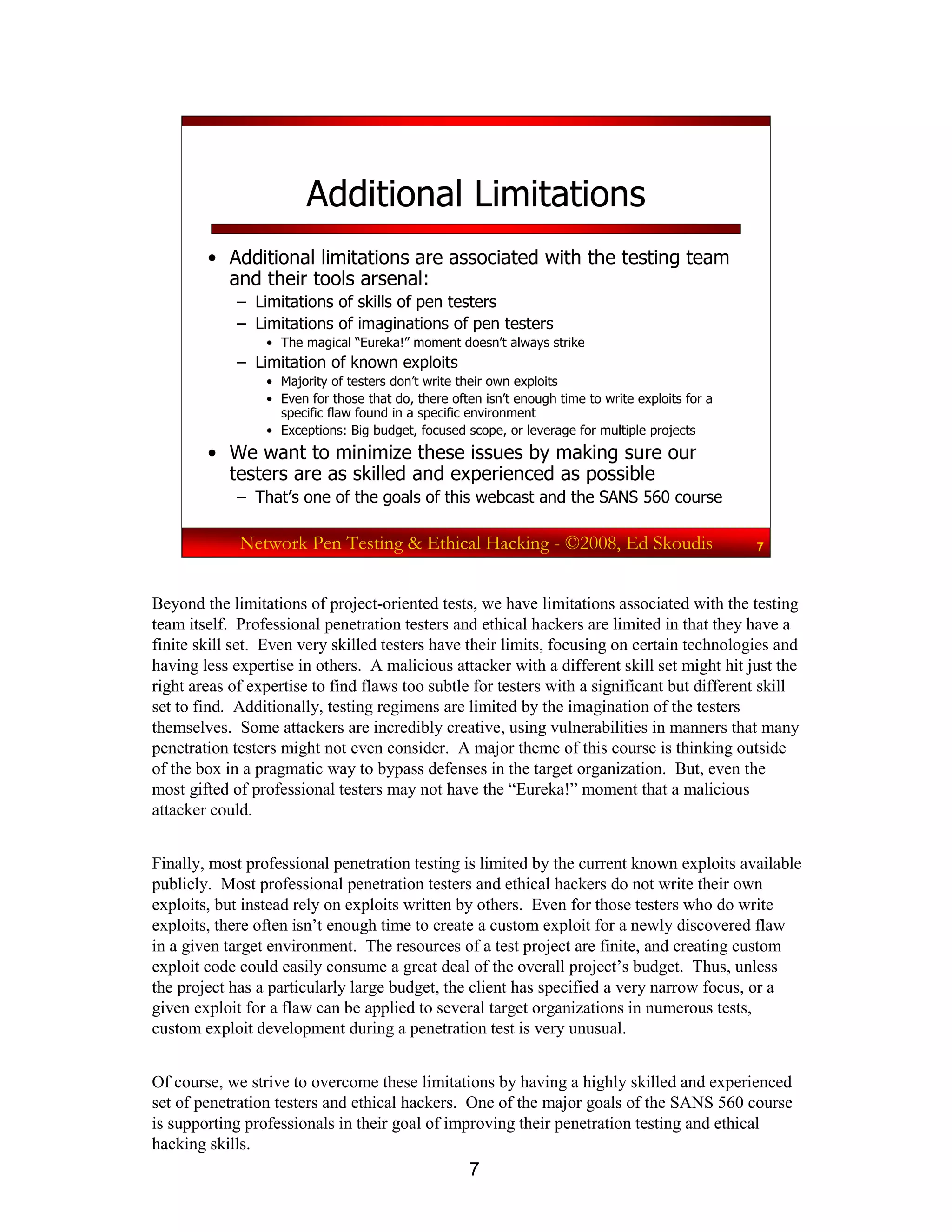 7
Network Pen Testing & Ethical Hacking - ©2008, Ed Skoudis 7
Additional Limitations
• Additional limitations are associated with the testing team
and their tools arsenal:
– Limitations of skills of pen testers
– Limitations of imaginations of pen testers
• The magical “Eureka!” moment doesn’t always strike
– Limitation of known exploits
• Majority of testers don’t write their own exploits
• Even for those that do, there often isn’t enough time to write exploits for a
specific flaw found in a specific environment
• Exceptions: Big budget, focused scope, or leverage for multiple projects
• We want to minimize these issues by making sure our
testers are as skilled and experienced as possible
– That’s one of the goals of this webcast and the SANS 560 course
Beyond the limitations of project-oriented tests, we have limitations associated with the testing
team itself. Professional penetration testers and ethical hackers are limited in that they have a
finite skill set. Even very skilled testers have their limits, focusing on certain technologies and
having less expertise in others. A malicious attacker with a different skill set might hit just the
right areas of expertise to find flaws too subtle for testers with a significant but different skill
set to find. Additionally, testing regimens are limited by the imagination of the testers
themselves. Some attackers are incredibly creative, using vulnerabilities in manners that many
penetration testers might not even consider. A major theme of this course is thinking outside
of the box in a pragmatic way to bypass defenses in the target organization. But, even the
most gifted of professional testers may not have the “Eureka!” moment that a malicious
attacker could.
Finally, most professional penetration testing is limited by the current known exploits available
publicly. Most professional penetration testers and ethical hackers do not write their own
exploits, but instead rely on exploits written by others. Even for those testers who do write
exploits, there often isn’t enough time to create a custom exploit for a newly discovered flaw
in a given target environment. The resources of a test project are finite, and creating custom
exploit code could easily consume a great deal of the overall project’s budget. Thus, unless
the project has a particularly large budget, the client has specified a very narrow focus, or a
given exploit for a flaw can be applied to several target organizations in numerous tests,
custom exploit development during a penetration test is very unusual.
Of course, we strive to overcome these limitations by having a highly skilled and experienced
set of penetration testers and ethical hackers. One of the major goals of the SANS 560 course
is supporting professionals in their goal of improving their penetration testing and ethical
hacking skills.
 