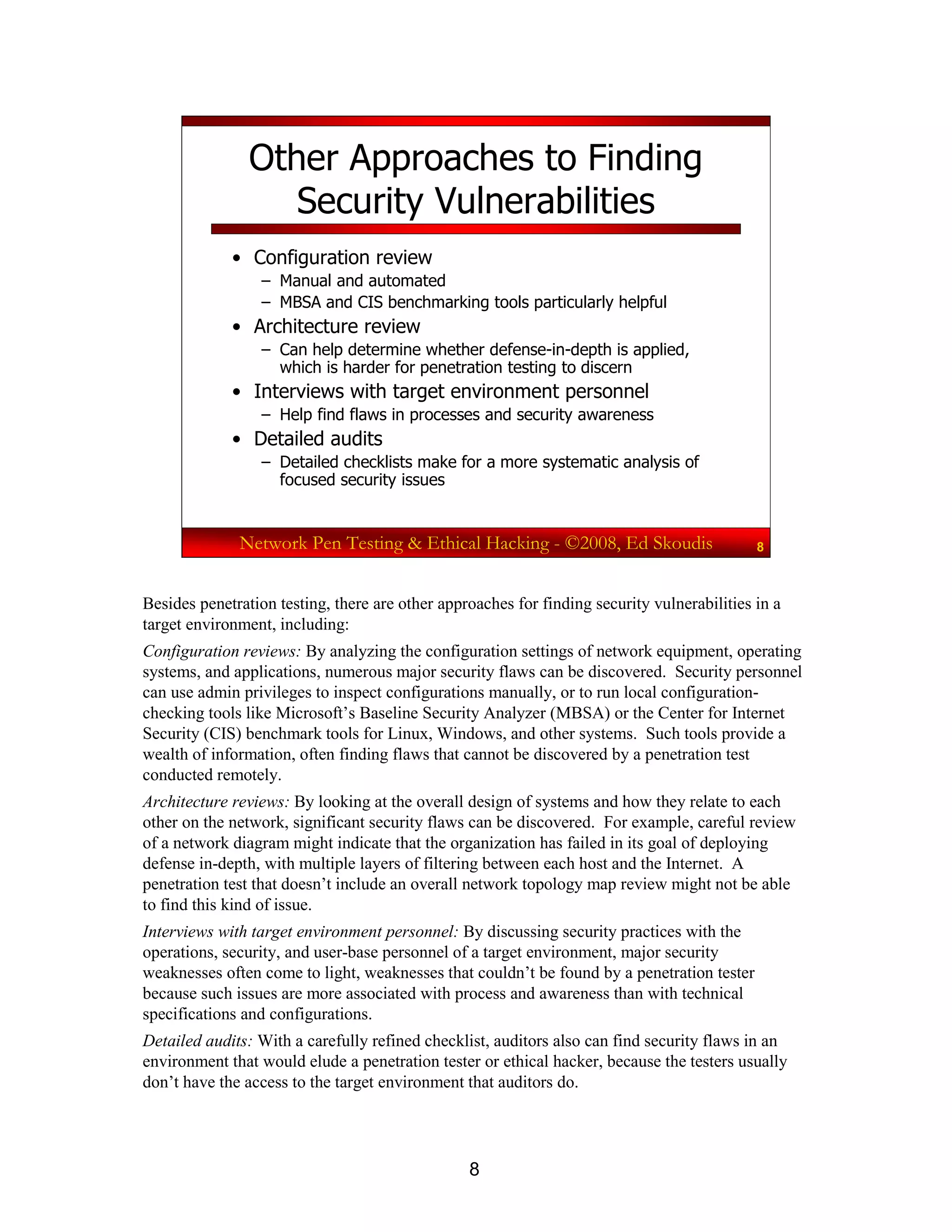 8
Network Pen Testing & Ethical Hacking - ©2008, Ed Skoudis 8
Other Approaches to Finding
Security Vulnerabilities
• Configuration review
– Manual and automated
– MBSA and CIS benchmarking tools particularly helpful
• Architecture review
– Can help determine whether defense-in-depth is applied,
which is harder for penetration testing to discern
• Interviews with target environment personnel
– Help find flaws in processes and security awareness
• Detailed audits
– Detailed checklists make for a more systematic analysis of
focused security issues
Besides penetration testing, there are other approaches for finding security vulnerabilities in a
target environment, including:
Configuration reviews: By analyzing the configuration settings of network equipment, operating
systems, and applications, numerous major security flaws can be discovered. Security personnel
can use admin privileges to inspect configurations manually, or to run local configuration-
checking tools like Microsoft’s Baseline Security Analyzer (MBSA) or the Center for Internet
Security (CIS) benchmark tools for Linux, Windows, and other systems. Such tools provide a
wealth of information, often finding flaws that cannot be discovered by a penetration test
conducted remotely.
Architecture reviews: By looking at the overall design of systems and how they relate to each
other on the network, significant security flaws can be discovered. For example, careful review
of a network diagram might indicate that the organization has failed in its goal of deploying
defense in-depth, with multiple layers of filtering between each host and the Internet. A
penetration test that doesn’t include an overall network topology map review might not be able
to find this kind of issue.
Interviews with target environment personnel: By discussing security practices with the
operations, security, and user-base personnel of a target environment, major security
weaknesses often come to light, weaknesses that couldn’t be found by a penetration tester
because such issues are more associated with process and awareness than with technical
specifications and configurations.
Detailed audits: With a carefully refined checklist, auditors also can find security flaws in an
environment that would elude a penetration tester or ethical hacker, because the testers usually
don’t have the access to the target environment that auditors do.
 