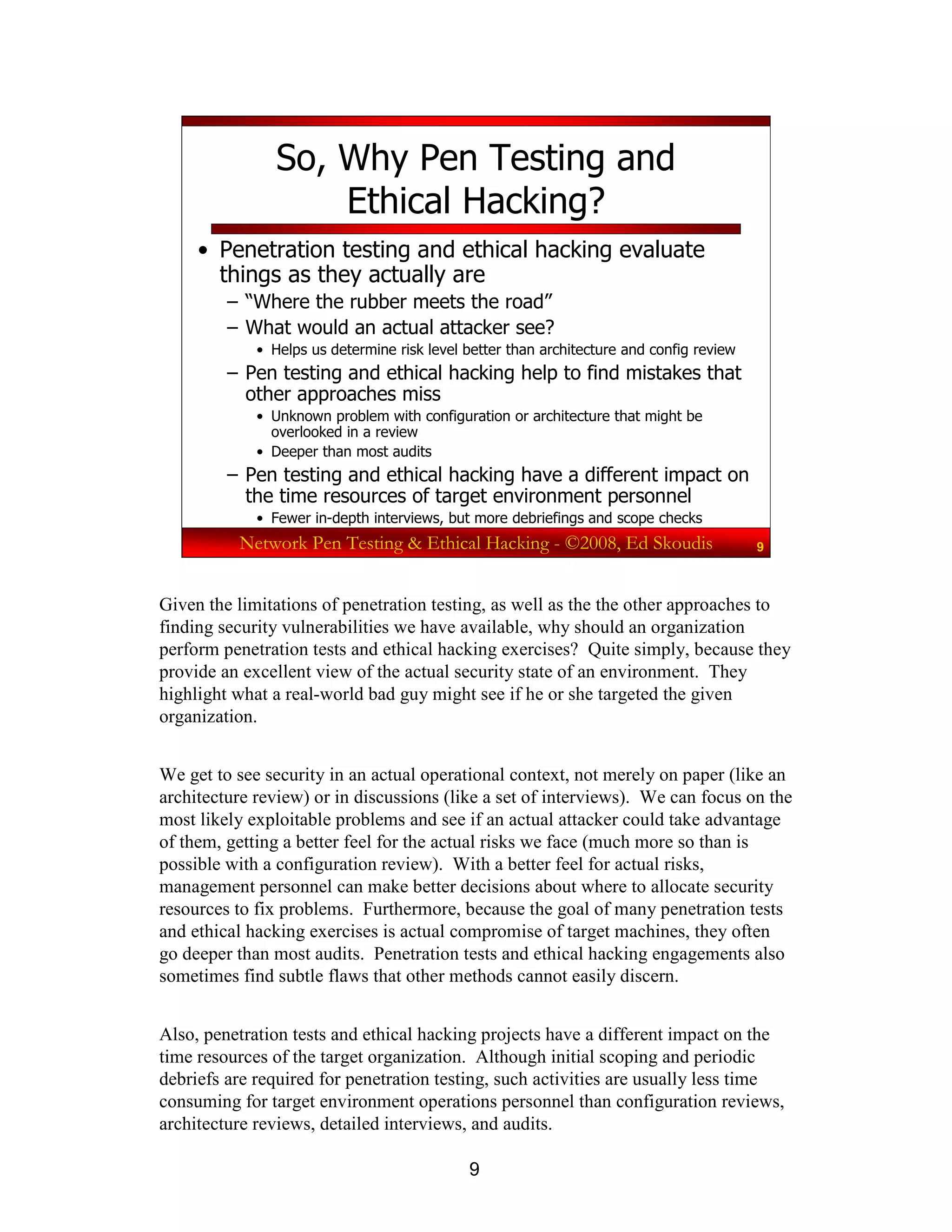 9
Network Pen Testing & Ethical Hacking - ©2008, Ed Skoudis 9
So, Why Pen Testing and
Ethical Hacking?
• Penetration testing and ethical hacking evaluate
things as they actually are
– “Where the rubber meets the road”
– What would an actual attacker see?
• Helps us determine risk level better than architecture and config review
– Pen testing and ethical hacking help to find mistakes that
other approaches miss
• Unknown problem with configuration or architecture that might be
overlooked in a review
• Deeper than most audits
– Pen testing and ethical hacking have a different impact on
the time resources of target environment personnel
• Fewer in-depth interviews, but more debriefings and scope checks
Given the limitations of penetration testing, as well as the the other approaches to
finding security vulnerabilities we have available, why should an organization
perform penetration tests and ethical hacking exercises? Quite simply, because they
provide an excellent view of the actual security state of an environment. They
highlight what a real-world bad guy might see if he or she targeted the given
organization.
We get to see security in an actual operational context, not merely on paper (like an
architecture review) or in discussions (like a set of interviews). We can focus on the
most likely exploitable problems and see if an actual attacker could take advantage
of them, getting a better feel for the actual risks we face (much more so than is
possible with a configuration review). With a better feel for actual risks,
management personnel can make better decisions about where to allocate security
resources to fix problems. Furthermore, because the goal of many penetration tests
and ethical hacking exercises is actual compromise of target machines, they often
go deeper than most audits. Penetration tests and ethical hacking engagements also
sometimes find subtle flaws that other methods cannot easily discern.
Also, penetration tests and ethical hacking projects have a different impact on the
time resources of the target organization. Although initial scoping and periodic
debriefs are required for penetration testing, such activities are usually less time
consuming for target environment operations personnel than configuration reviews,
architecture reviews, detailed interviews, and audits.
 