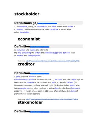 stockholder
Definitions (2)Save to FavoritesSee Examples
1. An individual, group, or organization that holds one or more shares in
a company, and in whose name the share certificate is issued. Also
called shareholder.
economist
DefinitionSave to FavoritesSee Examples
An individual who studies and interprets
the data concerning the factors that influence supply and demand, such
as inflation and unemployment.
Read more: http://www.businessdictionary.com/definition/economist.html#ixzz2UVyYJf1a
creditor
DefinitionSave to FavoritesSee Examples
A party to whom money is owed.
Common classifications of a creditor include (1) Secured: who has a legal right to
take a specific property of the borrower and sell it in case of a default. (2)
Unsecured: who does not have any such right. (3) Preferential or senior: who
takes precedence over other creditors in laying claim to a bankrupt borrower's
property. (4) Junior: whose claim is addressed after satisfying the claims of
preferential or senior creditors.
Read more: http://www.businessdictionary.com/definition/creditor.html#ixzz2UVyo0jvo
stakeholder
DefinitionSave to FavoritesSee Examples
 
