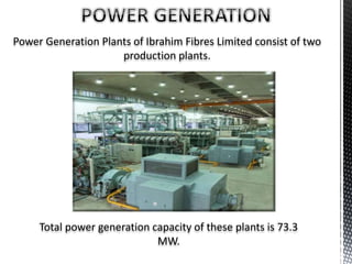 Power Generation Plants of Ibrahim Fibres Limited consist of two
production plants.
Total power generation capacity of these plants is 73.3
MW.
 