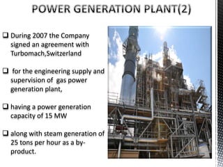 During 2007 the Company
signed an agreement with
Turbomach,Switzerland
 for the engineering supply and
supervision of gas power
generation plant,
 having a power generation
capacity of 15 MW
 along with steam generation of
25 tons per hour as a by-
product.
 