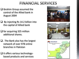  Ibrahim Group assumed the
control of the Allied bank in
August 2004
 By injecting Rs 14.2 billion into
the capital of Allied bank
 for acquiring 325 million
additional shares.
 . The Bank also has the largest
network of over 978 online
branches in Pakistan
 It offers various technology-
based products and services
 