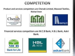 Product and services competitors are Chenab Limited, Masood Textiles,
Nishat linen
Financial services competitors are M.C.B Bank, H.B.L Bank, Askri
Bank.
 