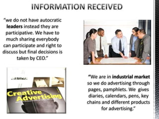 “we do not have autocratic
leaders instead they are
participative. We have to
much sharing everybody
can participate and right to
discuss but final decisions is
taken by CEO.”
“We are in industrial market
so we do advertising through
pages, pamphlets. We gives
diaries, calendars, pens, key
chains and different products
for advertising.”
 