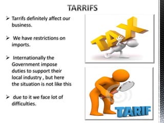  Tarrifs definitely affect our
business.
 We have restrictions on
imports.
 Internationally the
Government impose
duties to support their
local industry , but here
the situation is not like this
 due to it we face lot of
difficulties.
 
