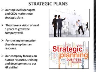  Our top level Managers
and CEOs make these
strategic plans.
 They have a vision of next
5 years to grow the
company well.
 For the implementation
they develop human
resource.
 Our company focuses on
human resource, training
and development to our
HR skillful.
 