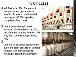  AA Textile in 1984. The present
manufacturing operations of
A.A Textile have a total installed
capacity of 40,608 spindles
comprises of two units.
 Unit I gone through major
modernization operation in 2002,
the plant has spindles from Marzoli
Italy with cone-winding of Savio,
Italy.

Unit II focal BMR was conducted in
2004, the plant consists of spindles
from Marzoli, Italy with cone-
winding of Schlafhorst Germany.
 
