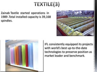 Zainab Textile started operations in
1989 .Total installed capacity is 39,168
spindles.
IFL consistently equipped its projects
with world’s best up-to-the-date
technologies to preserve position as
market leader and benchmark.
 