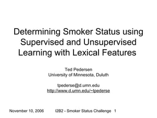 November 10, 2006 I2B2 - Smoker Status Challenge 1
Determining Smoker Status using
Supervised and Unsupervised
Learning with Lexical Features
Ted Pedersen
University of Minnesota, Duluth
tpederse@d.umn.edu
http://www.d.umn.edu/~tpederse
 