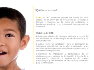¿Quiénes somos?

I2BC es una fundación privada sin ánimo de lucro
creada en el 2007 por la Consejería de Innovación,
Ciencia y Empresa de la Junta de Andalucía, la
Fundación Vodafone y la Univesidad Internacional de
Andalucía.


Objetivo de i2BC:
 Promover niveles de bienestar óptimos a través del
uso innovador de las tecnologías de la información y las
comunicaciones.
 Actuar como un catalizador para la generación de
soluciones innovadoras que ayuden a responder a los
cambios sociales que están actualmente amenazando el
bienestar de las personas.
 Promover la implicación y participación de los
ciudadanos en el proceso de innovación a través de la
investigación, desarrollo e implatación de nuevas
metodologías y herramientas de participación ciudadana
para la innovación.
 