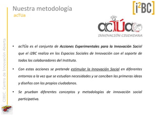 Nuestra metodología
                                      acTUa
CIBIC. Centro de Innovación Abierta




                                      •   acTÚa es el conjunto de Acciones Experimentales para la Innovación Social
                                          que el i2BC realiza en los Espacios Sociales de Innovación con el soporte de
                                          todos los colaboradores del Instituto.

                                      •   Con estas acciones se pretende estimular la Innovación Social en diferentes
                                          entornos a la vez que se estudian necesidades y se conciben las primeras ideas
                                          y diseños con los propios ciudadanos.

                                      •   Se prueban diferentes conceptos y metodologías de innovación social
                                          participativa.
 