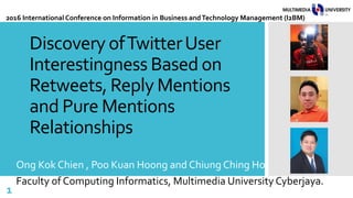 Discovery ofTwitterUser
Interestingness Based on
Retweets, Reply Mentions
and Pure Mentions
Relationships
Ong Kok Chien , Poo Kuan Hoong and Chiung Ching Ho
Faculty of Computing Informatics, Multimedia University Cyberjaya.
1
2016 International Conference on Information in Business andTechnology Management (I2BM)
 